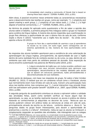 Revista Thema
v.16, n.1, 2019
to immediately start creating a community of friends that is based on
sharing these basic objects5
. (CERDÀ; PLANAS, 2011, p.201).
Além disso, é possível encontrar nesse ambiente todas as características necessárias
para o desenvolvimento das tarefas em grupo, como por exemplo: “[...] simplicity and
speed creating a work group, […] simplicity of use native tools, [...] chat, [...] a high
degree of external connectivity, [...]” 6
(CERDÁ; PLANAS, 2011, p.202).
Ao término do projeto foi aplicado outro questionário a fim de saber a opinião dos
alunos sobre o trabalho, a primeira pergunta lhes indagava sobre o grupo no Facebook
para a prática da língua inglesa. A maioria dos alunos respondeu que a participação no
grupo lhes ofereceu a oportunidade de usar o idioma fora da sala de aula, conforme
expôs o Aluno 5 (2015) “raramente uso o inglês fora da escola”. Ou ainda como
aponta a Aluna 10 (2015):
O grupo no Face deu a oportunidade de usarmos o que já aprendemos
na escola ou no curso, em outro lugar, assim conseguimos ver se
estamos aprendendo ou não. Gostaria de mais oportunidades como
essa.
As respostas dos alunos também apontaram para a existência de uma valorização da
aprendizagem da Língua Inglesa, principalmente, da oportunidade de usar o inglês
dentro de outra realidade fora do contexto escolar ou do curso, ou seja, dentro de um
ambiente que está mais perto do cotidiano pessoal do alunado. Essa exposição da
aluna encontra sustentação nas palavras de Moreira-Leite (2014, p.61):
[...] alguns estudantes de Inglês que, em muitas ocasiões, preferem usar
a tecnologia com seus recursos comunicativos para aprimorar suas
aprendizagens, desvencilhando-se dos modelos adotados pela escola
que se apoiam em estruturas gramaticais, lições pré-estabelecidas e
descontextualizadas de suas realidades.
Outro ponto de destaque, com base nas respostas do grupo, foi sobre o fator timidez
(ALUNO 11, 2015). É notável que em um ambiente virtual como o Facebook, alunos
que normalmente eram mais tímidos em sala de aula, tiveram uma participação mais
ativa nas tarefas online. Isso comprova que “[...] social interaction may provide those
with low self-esteem with greater benefit” (ELISON et al., 2007, apud CERDÁ; PLANAS,
2011, p.206).
A segunda pergunta do questionário orientava os alunos a opinarem sobre a validade
das atividades feitas, assim como também verificar se houve algum tipo de
aprendizado, ou seja, se as tarefas realmente levaram os alunos à prática do idioma
testando os conhecimentos já adquiridos no decorrer do curso. Notou-se que os
alunos puderam colocar em prática todas as estruturas já vistas em sala de aula,
principalmente através da escrita ou da leitura, conforme observa o Aluno 6: “as
perguntas dadas no grupo foram interessantes, pois davam a oportunidade de
praticarmos a escrita e a leitura”. Entretanto, notou-se que os alunos se limitavam a
simplesmente responder as questões das atividades, não interagindo com os colegas
5
[...] um dos melhores aspectos, em nossa opinião, é a simplicidade inicial da plataforma para novos
usuários. [...] apesar de ter evoluído tremendamente desde o seu lançamento, o ambiente não perdeu de
vista o principal objetivo [...]. Assim, as ferramentas do Facebook são as necessárias para iniciar
imediatamente a criação de uma comunidade de amigos que se baseia em compartilhar esses objetos
básicos. (Tradução nossa).
6
[...] simplicidade e velocidade de criação de um grupo de trabalho, [...] simplicidade de uso de
ferramentas nativas, [...] chat, [...] um alto grau de conectividade externa. (Tradução nossa).
248
 