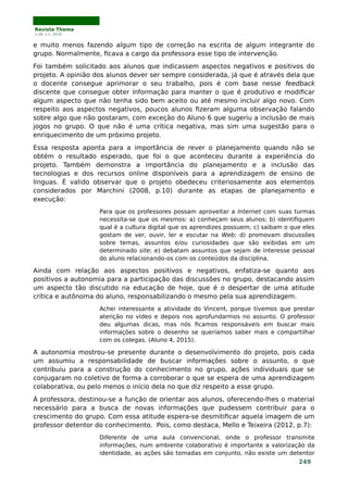Revista Thema
v.16, n.1, 2019
e muito menos fazendo algum tipo de correção na escrita de algum integrante do
grupo. Normalmente, ficava a cargo da professora esse tipo de intervenção.
Foi também solicitado aos alunos que indicassem aspectos negativos e positivos do
projeto. A opinião dos alunos dever ser sempre considerada, já que é através dela que
o docente consegue aprimorar o seu trabalho, pois é com base nesse feedback
discente que consegue obter informação para manter o que é produtivo e modificar
algum aspecto que não tenha sido bem aceito ou até mesmo incluir algo novo. Com
respeito aos aspectos negativos, poucos alunos fizeram alguma observação falando
sobre algo que não gostaram, com exceção do Aluno 6 que sugeriu a inclusão de mais
jogos no grupo. O que não é uma crítica negativa, mas sim uma sugestão para o
enriquecimento de um próximo projeto.
Essa resposta aponta para a importância de rever o planejamento quando não se
obtém o resultado esperado, que foi o que aconteceu durante a experiência do
projeto. Também demonstra a importância do planejamento e a inclusão das
tecnologias e dos recursos online disponíveis para a aprendizagem de ensino de
línguas. É valido observar que o projeto obedeceu criteriosamente aos elementos
considerados por Marchini (2008, p.10) durante as etapas de planejamento e
execução:
Para que os professores possam aproveitar a Internet com suas turmas
necessita-se que os mesmos: a) conheçam seus alunos; b) identifiquem
qual é a cultura digital que os aprendizes possuem; c) saibam o que eles
gostam de ver, ouvir, ler e escutar na Web; d) promovam discussões
sobre temas, assuntos e/ou curiosidades que são exibidas em um
determinado site; e) debatam assuntos que sejam de interesse pessoal
do aluno relacionando-os com os conteúdos da disciplina.
Ainda com relação aos aspectos positivos e negativos, enfatiza-se quanto aos
positivos a autonomia para a participação das discussões no grupo, destacando assim
um aspecto tão discutido na educação de hoje, que é o despertar de uma atitude
crítica e autônoma do aluno, responsabilizando o mesmo pela sua aprendizagem.
Achei interessante a atividade do Vincent, porque tivemos que prestar
atenção no vídeo e depois nos aprofundarmos no assunto. O professor
deu algumas dicas, mas nós ficamos responsáveis em buscar mais
informações sobre o desenho se queríamos saber mais e compartilhar
com os colegas. (Aluno 4, 2015).
A autonomia mostrou-se presente durante o desenvolvimento do projeto, pois cada
um assumiu a responsabilidade de buscar informações sobre o assunto, o que
contribuiu para a construção do conhecimento no grupo, ações individuais que se
conjugaram no coletivo de forma a corroborar o que se espera de uma aprendizagem
colaborativa, ou pelo menos o início dela no que diz respeito a esse grupo.
À professora, destinou-se a função de orientar aos alunos, oferecendo-lhes o material
necessário para a busca de novas informações que pudessem contribuir para o
crescimento do grupo. Com essa atitude espera-se desmitificar aquela imagem de um
professor detentor do conhecimento. Pois, como destaca, Mello e Teixeira (2012, p.7):
Diferente de uma aula convencional, onde o professor transmite
informações, num ambiente colaborativo é importante a valorização da
identidade, as ações são tomadas em conjunto, não existe um detentor
249
 