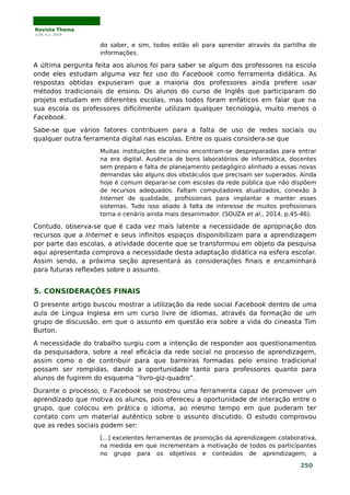 Revista Thema
v.16, n.1, 2019
do saber, e sim, todos estão ali para aprender através da partilha de
informações.
A última pergunta feita aos alunos foi para saber se algum dos professores na escola
onde eles estudam alguma vez fez uso do Facebook como ferramenta didática. As
respostas obtidas expuseram que a maioria dos professores ainda prefere usar
métodos tradicionais de ensino. Os alunos do curso de Inglês que participaram do
projeto estudam em diferentes escolas, mas todos foram enfáticos em falar que na
sua escola os professores dificilmente utilizam qualquer tecnologia, muito menos o
Facebook.
Sabe-se que vários fatores contribuem para a falta de uso de redes sociais ou
qualquer outra ferramenta digital nas escolas. Entre os quais considera-se que
Muitas instituições de ensino encontram-se despreparadas para entrar
na era digital. Ausência de bons laboratórios de informática, docentes
sem preparo e falta de planejamento pedagógico alinhado a essas novas
demandas são alguns dos obstáculos que precisam ser superados. Ainda
hoje é comum deparar-se com escolas da rede pública que não dispõem
de recursos adequados. Faltam computadores atualizados, conexão à
Internet de qualidade, profissionais para implantar e manter esses
sistemas. Tudo isso aliado à falta de interesse de muitos profissionais
torna o cenário ainda mais desanimador. (SOUZA et al., 2014, p.45-46).
Contudo, observa-se que é cada vez mais latente a necessidade de apropriação dos
recursos que a Internet e seus infinitos espaços disponibilizam para a aprendizagem
por parte das escolas, a atividade docente que se transformou em objeto da pesquisa
aqui apresentada comprova a necessidade desta adaptação didática na esfera escolar.
Assim sendo, a próxima seção apresentará as considerações finais e encaminhará
para futuras reflexões sobre o assunto.
5. CONSIDERAÇÕES FINAIS
O presente artigo buscou mostrar a utilização da rede social Facebook dentro de uma
aula de Língua Inglesa em um curso livre de idiomas, através da formação de um
grupo de discussão, em que o assunto em questão era sobre a vida do cineasta Tim
Burton.
A necessidade do trabalho surgiu com a intenção de responder aos questionamentos
da pesquisadora, sobre a real eficácia da rede social no processo de aprendizagem,
assim como o de contribuir para que barreiras formadas pelo ensino tradicional
possam ser rompidas, dando a oportunidade tanto para professores quanto para
alunos de fugirem do esquema “livro-giz-quadro”.
Durante o processo, o Facebook se mostrou uma ferramenta capaz de promover um
aprendizado que motiva os alunos, pois ofereceu a oportunidade de interação entre o
grupo, que colocou em prática o idioma, ao mesmo tempo em que puderam ter
contato com um material autêntico sobre o assunto discutido. O estudo comprovou
que as redes sociais podem ser:
[...] excelentes ferramentas de promoção da aprendizagem colaborativa,
na medida em que incrementam a motivação de todos os participantes
no grupo para os objetivos e conteúdos de aprendizagem; a
250
 
