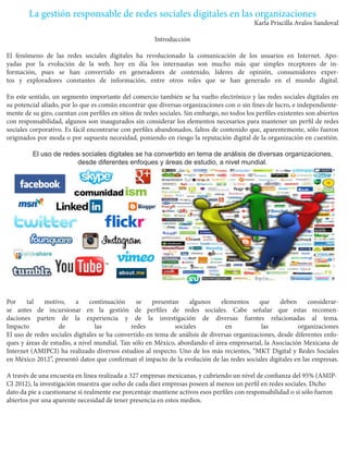 La gestión responsable de redes sociales digitales en las organizaciones 
Karla Priscilla Avalos Sandoval 
Introducción 
El fenómeno de las redes sociales digitales ha revolucionado la comunicación de los usuarios en Internet. Apoyadas por la evolución de la web, hoy en día los internautas son mucho más que simples receptores de información, pues se han convertido en generadores de contenido, líderes de opinión, consumidores expertos y exploradores constantes de información, entre otros roles que se han generado en el mundo digital. 
En este sentido, un segmento importante del comercio también se ha vuelto electrónico y las redes sociales digitales en su potencial aliado, por lo que es común encontrar que diversas organizaciones con o sin fines de lucro, e independientemente de su giro, cuentan con perfiles en sitios de redes sociales. Sin embargo, no todos los perfiles existentes son abiertos con responsabilidad, algunos son inaugurados sin considerar los elementos necesarios para mantener un perfil de redes sociales corporativo. Es fácil encontrarse con perfiles abandonados, faltos de contenido que, aparentemente, sólo fueron originados por moda o por supuesta necesidad, poniendo en riesgo la reputación digital de la organización en cuestión. 
El uso de redes sociales digitales se ha convertido en tema de análisis de diversas organizaciones, desde diferentes enfoques y áreas de estudio, a nivel mundial. 
Por tal motivo, a continuación se presentan algunos elementos que deben considerarse antes de incursionar en la gestión de perfiles de redes sociales. Cabe señalar que estas recomendaciones parten de la experiencia y de la investigación de diversas fuentes relacionadas al tema. 
Impacto de las redes sociales en las organizaciones 
El uso de redes sociales digitales se ha convertido en tema de análisis de diversas organizaciones, desde diferentes enfoques y áreas de estudio, a nivel mundial. Tan sólo en México, abordando el área empresarial, la Asociación Mexicana de Internet (AMIPCI) ha realizado diversos estudios al respecto. Uno de los más recientes, “MKT Digital y Redes Sociales en México 2012”, presentó datos que confirman el impacto de la evolución de las redes sociales digitales en las empresas. 
A través de una encuesta en línea realizada a 327 empresas mexicanas, y cubriendo un nivel de confianza del 95% (AMIPCI 2012), la investigación muestra que ocho de cada diez empresas poseen al menos un perfil en redes sociales. Dicho dato da pie a cuestionarse si realmente ese porcentaje mantiene activos esos perfiles con responsabilidad o si sólo fueron abiertos por una aparente necesidad de tener presencia en estos medios.  