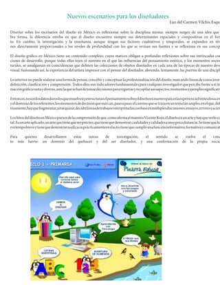 Nuevos escenarios para los diseñadores 
Luz del Carmen Vilchis Esquivel 
Disertar sobre los escenarios del diseño en México es reflexionar sobre la disciplina misma: siempre surgen de una idea que forma, la diferencia estriba en que el diseño encuentra siempre sus determinantes espaciales y compositivas en el formato. En cambio, la investigación y la enseñanza, aunque tengan sus factores cualitativos y temporales, se expanden en términos directamente proporcionales a los niveles de profundidad con los que se revisan sus fuentes y se reflexiona en sus conceptos. 
El diseño gráfico en México tiene un contenido complejo, cuyos matices obligan a profundas reflexiones sobre sus intrincadas condiciones de desarrollo, porque todas ellas tejen el sustrato en el que las influencias del pensamiento estético, y los momentos socioculturales, se amalgaman en coincidencias que definen las colecciones de objetos diseñados en cada una de las épocas de nuestro devenir visual; fusionando así, la experiencia del artista impresor con el pensar del diseñador, abriendo, lentamente, las puertas de una disciplina. 
Lo anterior no puede soslayar una forma de pensar, concebir y conceptuar la profesionalización del diseño, marcando líneas de conocimiento, definición, clasificación y comprensión. Todos ellos son indicadores fundamentales para cualquier investigador que percibe frente a sí información gráfica vasta y diversa, ante la que se han de tomar decisiones para registrar y recopilar sus aspectos, momentos y ejemplos significativos. 
Entonces, no son los datos duros los que resuelven y estructuran el pensamiento sobre el diseño en nuestro país; es la experiencia frente a los acervos y el dominio de los referentes, los momentos de decisión que marcan, paso a paso, el camino que se traza en un tema tan amplio, en el que, definitivamente, hay que fragmentar, jerarquizar, decidir líneas de trabajo e interpretarlas con base en múltiples discusiones, ensayos, errores y aciertos. 
Los hitos del diseño en México parten de la comprensión de que, como afirma el maestro Vicente Rojo, el diseño es un arte y hay que verlo como tal. Es un arte aplicado, un arte que tiene que ser preciso, que tiene que demostrar cualidades y calidades a muy poca distancia. Se tiene que hacer en tiempo breve y tiene que demostrar su eficacia prácticamente en el acto; tiene que cumplir una función informativa, formativa y comunicativa. 
Para quienes desarrollamos estas tareas de investigación, el sentido se vuelve el concepto más fuerte: un dominio del quehacer y del ser diseñador, y una confirmación de la propia vocación  