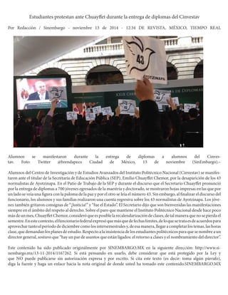 Estudiantes protestan ante Chuayffet durante la entrega de diplomas del Cinvestav 
Por Redacción / Sinembargo - noviembre 13 de 2014 - 12:34 DE REVISTA, MÉXICO, TIEMPO REAL 
Alumnos se manifestaron durante la entrega de diplomas a alumnos del Cinvestav. Foto: Twitter @brendapeco Ciudad de México, 13 de noviembre (SinEmbargo).– 
Alumnos del Centro de Investigación y de Estudios Avanzados del Instituto Politécnico Nacional (Cinvestav) se manifestaron ante el titular de la Secretaría de Educación Pública (SEP), Emilio Chuayffet Chemor, por la desaparición de los 43 normalistas de Ayotzinapa. En el Patio de Trabajo de la SEP y durante el discurso que el Secretario Chuayffet pronunció por la entrega de diplomas a 700 jóvenes egresados de la maestría y doctorado, se mostraron hojas impresas en las que por un lado se veía una figura con la paloma de la paz y por el otro se leía el número 43. Sin embargo, al finalizar el discurso del funcionario, los alumnos y sus familias realizaron una cuenta regresiva sobre los 43 normalistas de Ayotzinapa. Los jóvenes también gritaron consignas de “¡Justicia!” y “fue el Estado”. El Secretario dijo que son bienvenidas las manifestaciones siempre en el ámbito del respeto al derecho. Sobre el paro que mantiene el Instituto Politécnico Nacional desde hace poco más de un mes, Chuayffet Chemor, consideró que es posible la recalendarización de clases, de tal manera que no se pierda el semestre. En este contexto, el funcionario federal expresó que más que de fechas límites, de lo que se trata es de acuerdos para aprovechar tanto el periodo de diciembre como los intersemestrales y, de esa manera, llegar a completar los temas, las horas clase, que demandan los planes de estudio. Respecto a la insistencia de los estudiantes politécnicos para que se nombre a un director general, sostuvo que “hay un par de asuntos que están ligados: el retorno a clases y el nombramiento del director”. 
Este contenido ha sido publicado originalmente por SINEMBARGO.MX en la siguiente dirección: http://www.sinembargo. mx/13-11-2014/1167262. Si está pensando en usarlo, debe considerar que está protegido por la Ley y que NO puede publicarse sin autorización expresa y por escrito. Si cita este texto (es decir: toma algún párrafo), diga la fuente y haga un enlace hacia la nota original de donde usted ha tomado este contenido.SINEMBARGO.MX  