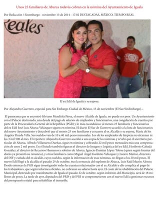 Unos 25 familiares de Abarca todavía cobran en la nómina del Ayuntamiento de Iguala 
Por Redacción / Sinembargo - noviembre 13 de 2014 - 17:02 DESTACADAS, MÉXICO, TIEMPO REAL 
El ex Edil de Iguala y su esposa. 
Por Alejandro Guerrero, especial para Sin Embargo Ciudad de México, 13 de noviembre (El Sur/SinEmbargo).– 
El panorama que se encontró Silviano Mendiola Pérez, el nuevo Alcalde de Iguala, no puede ser peor. Un Ayuntamiento con el Palacio destrozado, una deuda del pago de salarios de empleados y funcionarios, una congelación de cuentas por parte de la Procuraduría General de la República (PGR) y lo más escandaloso: al menos 25 familiares y funcionarios del ex Edil José Luis Abarca Velázquez siguen en nómina. El diario El Sur de Guerrero accedió a la lista de funcionarios del nuevo Ayuntamiento y descubrió que al menos 25 son familiares y cercanos al ex Alcalde y su esposa, María de los Ángeles Pineda Villa. Sus sueldos van de 10 a 40 mil pesos mensuales. Los de los empleados de limpieza no alcanzan ni los 3 mil 500 al mes. El reportero Alejandro Guerrero accedió a una copia de las nóminas y reveló que el secretario particular de Abarca, Alfredo Villanueva Dueñas, sigue en nómina y cobrando 22 mil pesos mensuales más una compensación de unos 2 mil pesos. En el listado también figuran el director de Imagen y Logística del ex Edil, Heriberto Cabada González, el director de Recursos Humanos y sobrino de Abarca, Ignacio Damián López Tolosa (quien según fuentes del diario ya presentó su renuncia), y otros familiares como Miguel Ángel Garduño Velázquez y Lucero Muñoz, directora del DIF y cuñada del ex alcalde, cuyos sueldos, según la información de esas nóminas, no llegan a los 20 mil pesos. El nuevo Edil llegó a la alcaldía el pasado 29 de octubre, tras la renuncia del suplente de Abarca, Luis Raúl Mazón Alonso. Desde entonces la PGR sigue investigando todas las cuentas relacionadas con el ex Alcalde y ello complica el pago de los trabajadores, que según informes oficiales, no cobraron su salario hasta ayer. El costo de la rehabilitación del Palacio Municipal, destruido por manifestantes de Iguala el pasado 22 de octubre, según informes del Municipio, será de 18 millones de pesos. La tarde de ayer, diputados del PRD y del PRI se comprometieron con el nuevo Edil a gestionar recursos del presupuesto estatal para rehabilitar el inmueble. 