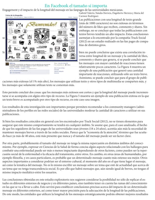 En Facebook el tamaño sí importa 
Engagement y el impacto de la longitud del mensaje en las fanpages de las universidades mexicanas. 
Gabriel Valerio, Natalia Herrera, Dagoberto Herrera y María del Carmen Rodríguez 
Las publicaciones con una longitud de texto grande (más de 1000 caracteres) no son exitosas en términos del número de likes que reciben, comments y shares. Sin embargo, no se concluye que todas las publicaciones con textos breves tendrán un alto impacto. Estas conclusiones se asemejan a lo encontrado por la compañía Track Social (2012) en un estudio realizado en las fan pages de compañías de distintos giros. 
Si bien no puede concluirse que exista una correlación inversa entre longitud de un mensaje y la cantidad de likes, comments y shares que genera, sí se puede concluir que los mensajes con mayor cantidad de reacciones tienen relativamente pocos caracteres. La Figura 4 muestra un ejemplo de una publicación que generó una cantidad importante de reacciones, utilizando sólo un texto breve. Asimismo, se puede concluir que para el grupo de publicaciones más exitosas (el 1% más alto), los mensajes que utilizan texto y otros tipos de multimedia se comparten más, y los mensajes que solamente utilizan texto se comentan más. 
Esto permite concluir dos cosas: que los mensajes más exitosos son cortos y que la longitud del mensaje puede incrementarse si se acompaña con algún otro tipo de recurso. La Figura 5 muestra un ejemplo de una publicación exitosa en la que un texto breve es acompañado por otro tipo de recurso, en este caso una imagen. 
Los resultados de esta investigación son importantes porque permiten recomendar a los community managers (administradores de los perfiles en las redes sociales) de las universidades moderar la cantidad de caracteres a utilizar en sus publicaciones. 
Si bien los resultados coinciden en general con los encontrados por Track Social (2012), no se tienen elementos para asegurar que este mismo comportamiento se tendrá en cualquier ámbito. Se asume que, para el caso analizado, el hecho de que los seguidores de las fan pages de las universidades sean jóvenes (18 a 24 años), acentúa aún más la necesidad de mantener mensajes breves a través de las redes sociales. Parece que la “economía de la atención”, término que fue acuñado hace ya más de 40 años, está más presente que nunca y el tamaño del mensaje puede ser un factor clave. 
Por otra parte, probablemente el tamaño del mensaje no tenga la misma repercusión en distintos ámbitos del conocimiento. Por ejemplo, expresar en Ciencias de la Salud de forma concisa algún aspecto relacionado con los hallazgos para combatir una enfermedad puede ser más o menos impactante dependiendo de otros factores, como pueden ser la repercusión social de la enfermedad o la eficacia del tratamiento, entre otros. En cambio, en otras áreas de humanidades, por ejemplo filosofía, y en casos particulares, es probable que un determinado mensaje cuanto más extenso sea mejor. Otros aspectos importantes a considerar podrían ser el entorno cultural, el momento del año en el que tiene lugar el mensaje, así como la temática del mensaje. No es lo mismo escribir un mensaje sobre un tema que esté de actualidad que acerca de un tema que no tenga transcendencia social. Es por ello que habrá mensajes que, aún siendo igual de breves, no tengan el mismo impacto mediático entre los usuarios. 
Las conclusiones obtenidas en este estudio exploratorio nos sugieren considerar la posibilidad no sólo de replicar el estudio en diferentes entornos de negocio y en diferentes países, sino también tener en cuenta las ramas del conocimiento en las que se va a llevar a cabo. Esto servirá para establecer conclusiones precisas acerca del impacto de un determinado mensaje en diferentes entornos, así como tener mayor precisión para la adecuación de la longitud de las publicaciones. De este modo, las entidades que utilicen la longitud de los mensajes estratégicamente podrán obtener mejores resultados  