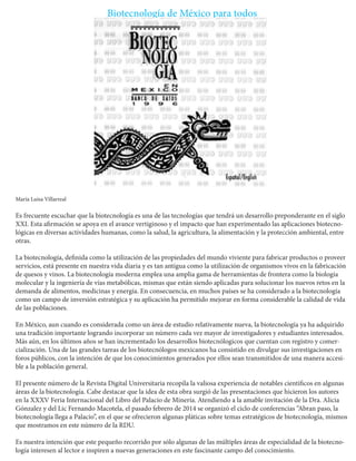 Biotecnología de México para todos 
María Luisa Villarreal 
Es frecuente escuchar que la biotecnología es una de las tecnologías que tendrá un desarrollo preponderante en el siglo XXI. Esta afirmación se apoya en el avance vertiginoso y el impacto que han experimentado las aplicaciones biotecnológicas en diversas actividades humanas, como la salud, la agricultura, la alimentación y la protección ambiental, entre otras. 
La biotecnología, definida como la utilización de las propiedades del mundo viviente para fabricar productos o proveer servicios, está presente en nuestra vida diaria y es tan antigua como la utilización de organismos vivos en la fabricación de quesos y vinos. La biotecnología moderna emplea una amplia gama de herramientas de frontera como la biología molecular y la ingeniería de vías metabólicas, mismas que están siendo aplicadas para solucionar los nuevos retos en la demanda de alimentos, medicinas y energía. En consecuencia, en muchos países se ha considerado a la biotecnología como un campo de inversión estratégica y su aplicación ha permitido mejorar en forma considerable la calidad de vida de las poblaciones. 
En México, aun cuando es considerada como un área de estudio relativamente nueva, la biotecnología ya ha adquirido una tradición importante logrando incorporar un número cada vez mayor de investigadores y estudiantes interesados. Más aún, en los últimos años se han incrementado los desarrollos biotecnólogicos que cuentan con registro y comercialización. Una de las grandes tareas de los biotecnólogos mexicanos ha consistido en divulgar sus investigaciones en foros públicos, con la intención de que los conocimientos generados por ellos sean transmitidos de una manera accesible a la población general. 
El presente número de la Revista Digital Universitaria recopila la valiosa experiencia de notables científicos en algunas áreas de la biotecnología. Cabe destacar que la idea de esta obra surgió de las presentaciones que hicieron los autores en la XXXV Feria Internacional del Libro del Palacio de Minería. Atendiendo a la amable invitación de la Dra. Alicia Gónzalez y del Lic Fernando Macotela, el pasado febrero de 2014 se organizó el ciclo de conferencias “Abran paso, la biotecnología llega a Palacio”, en el que se ofrecieron algunas pláticas sobre temas estratégicos de biotecnología, mismos que mostramos en este número de la RDU. 
Es nuestra intención que este pequeño recorrido por sólo algunas de las múltiples áreas de especialidad de la biotecnología interesen al lector e inspiren a nuevas generaciones en este fascinante campo del conocimiento.  