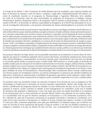 Importancia de la nano educación a nivel licenciatura 
Miguel Ángel Méndez-Rojas 
A lo largo de los últimos 7 años, el proyecto ha tenido distintos tipos de resultados, cuyos impactos pueden medirse en términos de números, como de efectos a mediano y largo plazo. Independientemente del número creciente de estudiantes inscritos en el programa de Nanotecnología e Ingeniería Molecular, otros estudiantes, tanto de la institución como de otras universidades, de programas de licenciatura en Biología, Ciencias Farmacéuticas, Química, Bioquímica Clínica y de posgrados como la maestría en Biotecnología y Ciencia de Alimentos (UDLAP) y el doctorado en Química (especialidad en Inorgánica) de la BUAP han participado en los temas de investigación relacionados a este proyecto, formándose de manera interdisciplinaria en proyectos de NyN. 
Es claro que la formación de recursos humanos especializados en ciencia y tecnología contribuyen desde diferentes niveles al desarrollo de un país: desde los problemas energéticos futuros y el medio ambiente, donde aportarán herramientas y conceptos importantes para encontrar fuentes económicas y renovables, para la búsqueda de técnicas eficientes para la captura de gases contaminantes como el dióxido de carbono, CO2, el uso limpio del carbón como combustible y poco contaminante, la reconsideración de las plantas nucleares como una opción segura y adecuada, el diseño de redes de distribución energética eficientes e inteligentes, la construcción de nodos de almacenamiento de energía, la arquitectura “verde” y los edificios sustentables, la implementación de sistemas de transporte (masivo e individual) de bajo consumo energético, mínima huella ecológica e impulsados por biocombustibles u otras fuentes de energía alternativas, etc. Hasta la generación de estrategias que complementen los esfuerzos sociales, políticos y económicos que intentarán resolver los problemas causados por la explosión demográfica, el cambio climático, la escasez de agua y la contaminación. 
Este proyecto educativo de largo alcance nos ha permitido incursionar en la institución en nuevas líneas de investigación que quizá no se hubieran explorado ante la ausencia del mismo. Actualmente estudiamos las interacciones entre sistemas biológicos y nanomateriales, un área hoy conocida como “nanomedicina” pero que hace una década se encontraba apenas dando sus primeros pasos. Cuando desde 2008 iniciamos en nuestro grupo el desarrollo de modelos simples para la evaluación de toxicidad de nanomateriales (en bacterias, hongos, cultivos celulares, modelos animales simples) eran escasos los grupos nacionales haciendo trabajos similares. Más del 60% de los productos académicos (publicaciones, trabajos en congresos) que nuestro grupo de investigación ha generado en los últimos 5 años giran alrededor de temas de Nanomedicina y Nanotoxicología. Más recientemente hemos iniciado colaboraciones con diversos grupos de investigación externos, con quienes participamos en proyectos que atienden problemas de aplicación y evaluación de nanomateriales en problemas de ganadería, agricultura, medio ambiente y salud, colaboracione que sin duda, tienen el potencial de un impacto social y económico importante en el corto y mediano plazo. 
Los próximos años nos permitirán evaluar con precisión el impacto de la decisión de crear un programa en Nanotecnología en Puebla para la formación de recursos humanos especializados. Hemos sido testigos del crecimiento y proliferación de programas educativos similares en otras instituciones del país, no sin un dejo de preocupación al respecto. ¿Cómo controlar la calidad? ¿Cómo homogeneizar los contenidos? ¿Cuál será el modelo de enseñanza más apropiado a implementar o acaso será mejor que exista una amplia diversidad en la enseñanza de las nanociencias? ¿No se estará saturando un mercado laboral, todavía muy pequeño, de una manera peligrosa e incontrolada? Una vez que los alumnos concluyan sus licenciaturas y, si las condiciones económicas, sociales y laborales de cada uno lo permiten, continuarán en posgrados (nacionales o extranjeros) y finalmente, en el mejor de los casos, buscarán re-incorporarse en trabajos en su país. Cuando esto empiece a suceder (y solo faltan 4-5 años para ello), ¿estaremos preparados como país para absorberlos? ¿O debemos esperar que su destino sea, como ha ocurrido en otras experiencias del pasado, la fuga de cerebros y con ello, las pérdidas económicas, tecnológicas y científicas a las que los últimos 30 años nos han –casi- acostumbrado? La moneda está en el aire.  