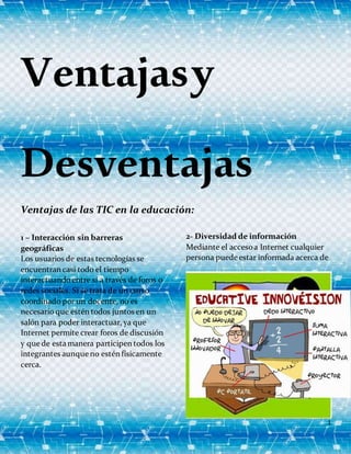 1
Ventajasy
Desventajas
Ventajas de las TIC en la educación:
1 – Interacción sin barreras
geográficas
Los usuarios de estas tecnologías se
encuentran casi todo el tiempo
interactuandoentre sí a través de foros o
redes sociales. Si se trata de un curso
coordinado por un docente, no es
necesario que estén todos juntos en un
salón para poder interactuar, ya que
Internet permite crear foros de discusión
y que de esta manera participen todos los
integrantes aunque no estén físicamente
cerca.
2- Diversidad de información
Mediante el accesoa Internet cualquier
persona puede estar informada acerca de
 