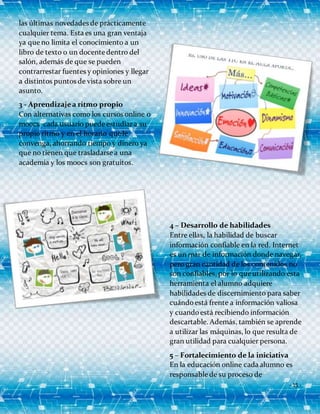 - 15 -
las últimas novedades de prácticamente
cualquier tema. Esta es una gran ventaja
ya que no limita el conocimiento a un
libro de texto o un docente dentro del
salón, además de que se pueden
contrarrestar fuentes y opiniones y llegar
a distintos puntos de vista sobre un
asunto.
3 - Aprendizajea ritmo propio
Con alternativas como los cursos online o
moocs cada usuario puede estudiara su
propio ritmo y en el horario que le
convenga, ahorrando tiempo y dinero ya
que no tienen que trasladarse a una
academia y los moocs son gratuitos.
4 – Desarrollo de habilidades
Entre ellas, la habilidad de buscar
información confiable en la red. Internet
es un mar de información donde navegar,
pero gran cantidad de los contenidos no
son confiables, por lo que utilizando esta
herramienta el alumno adquiere
habilidades de discernimiento para saber
cuándoestá frente a información valiosa
y cuandoestá recibiendo información
descartable. Además, también se aprende
a utilizar las máquinas, lo que resulta de
gran utilidad para cualquier persona.
5 – Fortalecimiento de la iniciativa
En la educación online cada alumno es
responsable de su proceso de
 