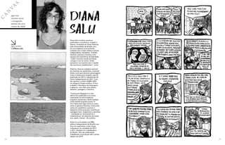 C
A
N
V
A
S
aqui você
encontra novos
e consagrados
talentos das artes
visuais da cidade
siga a artista
@diana.salu
24 25
Diana Salu é artista, escritora,
publicadora e produtora, travesti e
lésbica. Graduada em Artes Plásticas
pela Universidade de Brasília, tem
em sua trajetória uma profunda
conexão com o fazer artístico autoral,
independente, dissidente. Trabalha
fanzines, poemas e eventos como
espaços de experiência de liberdade:
“onde o encontro pode acontecer,
consigo e com as outras. Onde
possamos nos inventar sem a rigidez
das estruturas estabelecidas”, conta.
Publicou diversos trabalhos autorais
em histórias em quadrinhos, incluindo
Então você quer escrever personagens
trans e Cartas para ninguém, que foi
publicado em 2019 e republicado de
forma independente em 2021. Com
ele, ganhou o troféu HQMIX 2020
na categoria Projeto Gráfico. O livro
trabalha o hibridismo de linguagens
e gêneros, com olhar para poesia,
desenho, paisagem e memória.
“Cartas para Ninguém é o meu
último livro publicado e um marco
importante na minha trajetória
enquanto quadrinista, sendo também
minha estreia enquanto poeta. O
livro habita esse lugar entre as coisas,
entre os gêneros literários, misturando
cartas em quadrinhos, poemas e
desenhos soltos enquanto caminha por
paisagens reais, imaginárias e memórias
- revisitando-as, recontando-as e
inventando-as. Um exercício de narrar-
se e, assim, criar-se”, diz a artista.
Diana foi co-fundadora da MÊS,
editora independente de Brasília com
foco em quadrinhos, artes visuais
e literatura, em atividade de 2013
a 2017. Também foi a idealizadora
da Dente - feira de publicações,
trabalhando na produção até a quinta
edição, em 2019.
DIANA
SALU
 