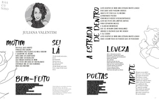 39
38
RA S
C U
N H O
JULIANA VALENTIM
Juliana Valentim é jornalista e escritora,
autora de 3 livros - de crônicas,
poemas e romance. É uma apaixonada
pela literatura brasileira e gerencia
o perfil literário no Instagram @
palavrasquedancam. É também editora-
chefe da Revista Traços.
Levo dentro de mim uma estrada muito longa
Por onde não passam carros
Ando a pé por ela, eu mesma
Levantando poeira
Com meus passos desencontrados
Levo no peito um lampião antigo
Para espantar medos
E clarear memórias
Que se apagam como vagalumes
Abraço o silêncio que me ronda
E ele sorri
Levo dentro de mim uma estrada muito longa
Onde ecoam todo os passos que já percorri
Na pele que habito
Pareço tão calma
Cuidando das flores do meu jardim
E quem me vê assim
Não sabe da confusão
Não sabe da rebelião
Que mora dentro de mim
Sou feito um caos se instalando
Disfarço-me de ser humano
Mas sou motim!
MOTIM SEI
LA
Tá todo mundo meio assim...
Sei lá
No desmantelo
Nem lá, nem cá
De cabeça pra baixo
Do jeito que dá
Tá todo mundo meio assim
Com a roupa do lado avesso
Sei lá
BEM-FEITO
Tivesse casado comigo teríamos um jardim
Com girassóis e petúnias que são minhas favoritas
Tomaríamos vinho, dia sim, dia não
E faríamos amor nos intervalos
Tivesse casado comigo
Contemplaríamos as noites de lua
Nus e embriagados
Sob os olhos repressores dos vizinhos solitários
POETAS
Eu me apaixono por intelectos
Namoro poetas que nunca conheci
Alguns já partiram há séculos
Outros estão por aqui
Apaixono-me pelo que não existe
Mas isso não me causa dor
Fernando Pessoa sabia das coisas
O poeta é um fingidor
E eu me deixo enganar, todos os dias
Porque amor é amor
TAPETE
Há quem escreva difícil
Quem use o verso rebuscado
Que apesar de tão bonito
Não alcança o coração
Eu gosto é da rima fácil
Daquela que rasga por dentro
Depois retorna em remendo
E se espalha pelo chão
Que se despe de vaidade
É o tapete do mendigo
Mas também da majestade
Palavra bendita do povo
Que canta o uníssono coro
Da sua brasilidade
LEVEZA
Abri o dicionário da alma
Buscando o sentido das coisas
Entre as palavras que lá dançavam
Estava ela: leveza!
Tão colorida
Escrita com giz de cera
Pelas mãos da criança faceira
Que, em nós, nunca envelhece
A gente apenas se esquece
Como é que se flutua
Leveza é palavra pluma
Nas bocas de quem se atreve
A
ESTRADA
DE
DENTRO
 