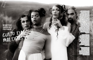 T
O
C
A
R
A
U
L
76 77
Monstras
sagradas e
profanas
CULTO DAS
MALDITAS
Por devana babu
Fotos Thaís Mallon
“Jogaram uma maldição na
gente desde antes de a gente
nascer. Essa maldição é só
porque a gente é do jeitinho
que a gente é. Mas, já que essa
maldição é nossa, a gente faz
dela o que a gente quiser, nesse
lugar de autonomia. A maldição
é nossa e a gente, BOOM!: joga
na arte para amaldiçoar o resto
do povo”, avisa Mel Mesquita,
atriz, poeta, performer e slamer
de nome artístico Medro.
“Maldita é uma analogia para
‘mal falada’. É isso o que nos
dizem o dia inteiro: ‘Maldita!
Monstra!’ Então a gente queria
também experimentar esse
lugar. Eu quero experimentar a
monstruosidade”, declara Cinthia
Santos. Ao lado de Uriel Saraiva e
Tiago Black, elas formam o Culto
das Malditas, na definição delas:
Um coletivo de música preta
e transvestigênere de afronte
performático.
Além disso, o Culto das
Malditas é também uma casa
não oficial da cena kiki ballroom
do DF e, em última instância,
uma rede de acolhimento, tanto
para as integrantes, quanto
outras iguais. “Esse acolhimento
é imprescindível. Não dá para
corpas como a nossa não terem
isso como uma tecnologia
de sobrevivência, porque a
gente tá o tempo todo sendo
oprimida, invisibilizada, morta”,
explica Medro.
Tudo começou nas ocupações
que ocorreram em 2016 na
Funarte e na UnB, onde as
integrantes passaram a se
conhecer melhor e protestar por
meio de performances, enquanto
entoavam refrãos como “Eu sou
passiva/ Mas meto bala se quiser
tapar meu cu com a sua bíblia”,
da MC K-trina Erratik.
 