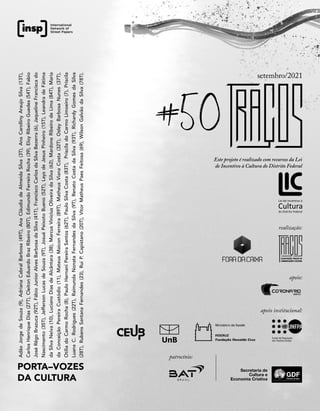 PORTA–VOZES
DA CULTURA
Adão
Jorge
de
Souza
(9),
Adriana
Cabral
Barbosa
(49T),
Ana
Cláudia
de
Almeida
Silva
(3T),
Ana
Carolliny
Araujo
Silva
(13T),
Carlos
Henrique
Dias
(27T),
Cleiton
Eduardo
Braz
Ribeiro
(80T),
Edimundo
Ferreira
Rocha
(39),
Eloy
Ribeiro
Guedes
(54T),
Fabio
José
Rêgo
Brazuca
(92T),
Fábio
Junior
Alves
Barbosa
da
Silva
(41T),
Francisco
Carlos
da
Silva
Bezerra
(6),
Jaqueline
Francisca
do
Nascimento
(35T),
Jefferson
Lucas
de
Souza
(9T),
Josué
Peixoto
Bueno
(52T),
Lays
de
Jesus
Pinheiro
(15T),
Leandra
de
Fátima
da
Silva
Neiva
(10),
Luciano
Dias
de
Alcântara
(38),
Marcus
Vinicius
Oliveira
da
Silva
(62),
Mardone
Ribeiro
de
Lima
(84T),
Maria
da
Conceição
Pereira
Custódio
(11),
Mateus
Maicon
Ferreira
(89T),
Matheus
Viana
Costa
(32T),
Osley
Barbosa
Nunes
(37T),
Otília
do
Carmo
Rocha
(8),
Paulo
Hernani
Pereira
Santos
(62T),
Paulo
Silva
Costa
(83T),
Priscila
do
Carmo
Limoeiro
(7),
Priscila
Luana
C.
Rodrigues
(22T),
Raimunda
Nonata
Fernandes
da
Silva
(9T),
Renato
Costa
da
Silva
(93T),
Richardy
Gomes
da
Silva
(28T),
Rubens
Santana
Fernandes
(23),
Rui
P.
Capistano
(20T),
Vitor
Matheus
Paes
Feitosa
(69),
Wilson
Galvão
da
Silva
(78T).
#50
setembro/2021
realização:
Secretaria de
Cultura e
Economia Criativa
apoio institucional:
apoio:
patrocínio:
Este projeto é realizado com recursos da Lei
de Incentivo à Cultura do Distrito Federal
 