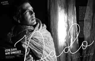 EN T RE
V I S TA
12 13
Villa-Lobos
Está tudo
nas canções
“Está tudo nas canções.” A cidade,
o presidente, as favelas, o senado, os
uniformes, os cartazes, os cinemas
e os lares. O ônibus de ida ou volta
pro Planalto Central. A travessia
do Eixão. Os pegas da Asa Sul. A
Asa Norte, Taguatinga, Planaltina,
Ceilândia e Sobradinho. O Caseb,
o Lago Norte e a UnB. A curva
do Diabo, o Parque da Cidade, os
opalas, as motos e os “camelos”. Além
do tédio (com um T bem grande
pra você) embaixo dos blocos. Ah! E
muitas outras coisas.
Quando Eduardo Dutra
Villa-Lobos – que nasceu na Bélgica
e passou parte da infância em países
como Uruguai e França – chegou
a Brasília, ele ficou bestificado
com a cidade: pareceu-lhe um
autorama gigante. Morou
na 104 e na 213 Sul. Foi
alfabetizado na escola parque
307/308 e educado na Escola
Classe da 204 Sul. Andava de
skate com amigos como Herbert
Vianna e Bi Ribeiro, garotos do
bloco ao lado. Brincava na lama
quando chovia e a cidade ainda não
era asfaltada nem arborizada.
Por André Noblat, devana babu,
Maíra Valério e Shyrlem Barbosa
Fotos Marcos André Pinto
 