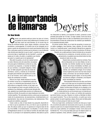 La importancia
de llamarse Deyeris                                                          nía. Descubrió su talento y sin importar el cartón, comenzó a crear
Por: Óscar Heredia
                                                                             prendas para poder ser “la más”, la mejor vestida. Como era de es-



   C
             uando una persona está por poner los pies en la tierra,         perarse sus amigas vieron en ella a la diseñadora que es ahora y le
             sus padres sin previo aviso determinan el nombre con el         encomendaron la tarea de confeccionar los vestidos que desfilarían
             cual este nuevo ser será llamado. En el mundo hay mi-           en la pasarela llamada andén.
llones de nombres bonitos, raros, largos, extraños, comunes, feos,               Su primer nombre, Mario, es un baúl de recuerdos, lo evoca con
enredados y extravagantes. El nombre que te fue otorgado por la              un sabor nostálgico, trae historias, risas y llantos. Es como doña
gracia y gusto de otra persona es la marca que llevarás toda la vida.        Leonor, su “madrecita santa”, quiso llamarla. Maruja fue su segundo
Pero ¿qué pasa cuando el nombre que te colocaron no es el referente          nombre; es la vida con las amigas, la rumba y la aventura. El tercero,
más acorde para describir lo que tu eres? ¿cuando tu ser se                         Deyeris, es su sello personal. Será el símbolo de su recuerdo,
pronuncia bajo el significado de otro llamado? ¿cuando                                    la impronta de su existencia, el sonido armónico con su
pasas por la calle y te gritan un apelativo que resulta                                       pensamiento y la palabra que escuchará todos los días
ser para ti un apodo que no te representa?.                                                     durante el resto de su vida.
    Ella abrió la puerta y el sol de la tarde iluminó                                                Deyeris tiene una teoría sobre los nombres. Para
su rostro. Morena como de costumbre, nos saluda                                                    ella los Alexander son los más infieles, los de no
con poca gana invitándonos a entrar en su vida,                                                     recordar; los Andrés resultan ser los mejores
a conocer sus espacios, a recordar la historia                                                      “polvos”, son chicos inolvidables; los Mario, por
de sus nombres, a compartir alegrías y triste-                                                        su parte, son más comprensivos y dados a los
zas. Un taller pequeño que hace las veces de                                                          demás, son verdaderos amigos. En el campo
dormitorio, cocina y vivienda es el escenario                                                         de las mujeres las Leonor son las más compre-
escogido para entender qué significa en la vida                                                       sivas y amorosas, las que siempre estarán; a
de un ser humano, como usted o como yo, el                                                             las Andrea les gusta lo ajeno, no son de confiar,
                                                       foto: óscar heredia




hecho de cambiarse el nombre.                                                                         las Diana te obligan a olvidarlas y las Deyeris
    Ella es una mujer, desde siempre lo ha sido.                                                     serán recordadas por siempre.
El nombre nunca fue un impedimento para ser-                                                             Esta pequeña historia de una vida, es el home-
lo, pero sí un aliciente para demostrarlo. A los 14                                                naje a una mujer que con la ayuda de sus amigas,
años obtuvo su segundo nombre, el de mujer, que                                                  consiguió, después de varios años, registrar su ver-
le fue otorgado por tener una gran similitud con una                                            dadero nombre pese al Estado con su papeleo y a la
profesora muy dedicada y perfeccionista llamada Ma-                                           sociedad con sus estigmas. Firmó con orgullo frente a
ruja, apelativo que resultó estar acorde con la Maruja que                                la mirada atónita de una funcionaria que no entendía por
teníamos al frente. De acuerdo con www.misabueso.com dicho                          qué no coincidían la foto, el sexo y el nombre de la persona
nombre significa: “De naturaleza emotiva y activa que se expresa por         que tenía frente a sus ojos. Deyeris no oculta su felicidad al referir-
medio de la perseverancia, las asociaciones, el planteamiento y el           se a aquel momento: “Fue un día muy bonito, un sueño que nunca
asentamiento. Que ama las innovaciones y las realizaciones. Pero             pensé cumplir, me sentí orgullosa y digna. Ahora solo me falta poder
le gusta ser asistida y apoyada.”                                            tornear mi cintura porque el resto es pura mujer”.
    Coser a sido su vida, lo hace desde muy pequeña. Aprendió en                 Para una mujer trans, cambiarse el nombre es más que un capri-
un mes lo que se aprende en tres y en tres lo que se aprende en              cho, es la forma de poder ser reconocida como lo que es, es conceder
seis. No obtuvo cartón ya que no aparecía en ninguna base de da-             respeto a quien tuvo el coraje de decidir llamarse, vestirse y sentirse
tos. Ni el DANE, ni la Gobernación, ni la Alcaldía, ni mucho menos           como una mujer auténtica, sin complejos ni taras. Como dice la be-
la Registraduría tenían en sus listas el nombre de esta bella mujer.         lla Wanda Fox, “Yo no me puse tetas para que me dijeran señor” se
Esto en un principio no le representó problema, ella sabía lo que te-        prefiere el apelativo, linda, señorita, corazón o sumercé.

                                                                                                                                                   3
 