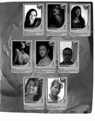 Edad: 23 años                                                        Edad: 20 años
                                  Gustos: conocer amigos, salir a pasear con mi pareja                                                                                       Signo: tauro
                                                                                                       Gustos: la música, la fotografía y disponible para lo que quieras
                                  Comida favorita: el arroz con pollo                                                                                                        Gustos: el diseño, las compras y la buena mesa
                                                                                                       Personalidad: descomplicada y complaciente
                                  E-mail: marlyn-23trans@hotmail.com                                                                                                         Personalidad: polifacética, con visión al futuro
                                                                                                       E-mail: anahysexy19.com@hotmail.com
                                                                                                                                                                             E-mail: deyeris@hotmail.com




Signo: leo                                                          Actividad: conocimiento de las problemáticas de las trans
                                                                                                                                             Signo: cancer
Gustos: dibujar, bailar y posar mis colosales tetas                 en Colombia, activista en defensa de los derechos huma-
                                                                    nos del sector LGBT                                                      Gustos: el fino licor y el arte de la fotografía
Personalidad: divertida y descomplicada                                                                                                      Personalidad: canto, grito y lloro cuando me emociono
                                                                    Profesión: periodista del equipo de la revista y guía turístico
E-mail: wandafox-15@hotmail.com                                                                                                              E-mail: oratedelaj@yahoo.com
                                                                    E-mail: Jamitlemus@yahoo.es




                                   Signo: piscis                                                      Signo: capricornio
                                   Gustos: la música y los hombres jóvenes de piel canela             Gustos: prefiero los hombres inteligentes
                                   Personalidad: estrovertida, me gusta darle alegria a la vida       Estudios: egresada del Instituto La Salle y de la U. de Antioquia
                                   E-mail: jazminorellanas@yahoo.es                                   E-mail: cor.opcion@gmail.com



                                                                                                                                                                                                                      5
 