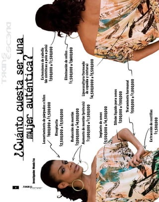 8
                               Cuanto cuesta ser una
    Investigación: Wanda Fox
                                 mujer autentica?
                                Levantamiento de párpados e hilos          Extensiones de cabello
                                                                         (de sintéticas a pelo a pelo)
                                    $900,000 a $1,500.000                 $200,000 a $1,500,000
                                     Rinoplastia
                               $2,500,000 a $3,500,000
                                                                            Eliminación de vellos
                                 Reducción de mentón                     $1,500,000 a $2,400,000
                               $3,000,000 a $4,000,000
                                Aumento de mentón (prótesis)     Lipoescultura (torneado
                                                                   de espalda y cintura)
                                  $1,000,000 a $1,500,000
                                                               $4,500,0000 a $5,500,000
                                    Implante de senos
                                $3,500,000 a $4,500,000
                                            Silicón liquido para senos
                                              $200,000 a $300,000
                                                     Tratamiento hormonal
                                                     $500,000 a $1,000,000


                                 Extracción de costillas
                                      $1,500,000
 