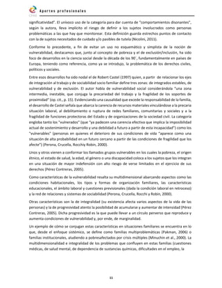 11
significatividad”. El unívoco uso de la categoría para dar cuenta de “comportamientos disonantes”,
según la autora, lleva implícito el riesgo de definir a los sujetos involucrados como personas
problemáticas a las que hay que monitorear. Esta definición guarda estrechos puntos de contacto
con la de sujetos necesitados de cuidado y/o pasibles de tutela (Nicolini, 2011).
Conforme lo precedente, a fin de evitar un uso no esquemático y simplista de la noción de
vulnerabilidad, destacamos que, junto al concepto de pobreza y el de exclusión/inclusión, ha sido
foco de desarrollos en la ciencia social desde la década de los 90´, fundamentalmente en países de
Europa, teniendo como referencia, como ya se introdujo, la problemática de los derechos civiles,
políticos y sociales.
Entre esos desarrollos ha sido nodal el de Robert Castel (1997) quien, a partir de relacionar los ejes
de integración al trabajo y de sociabilidad socio familiar define tres zonas: de integrados estables, de
vulnerabilidad y de exclusión. El autor habla de vulnerabilidad social considerándola “una zona
intermedia, inestable, que conjuga la precariedad del trabajo y la fragilidad de los soportes de
proximidad” (op. cit., p. 15). Evidenciando una causalidad que excede la responsabilidad de la familia,
el desarrollo de Castel señala que abarca la carencia de recursos materiales vinculándose a la precaria
situación laboral, al debilitamiento o ruptura de redes familiares, comunitarias y sociales y a la
fragilidad de funciones protectoras del Estado y de organizaciones de la sociedad civil. La categoría
engloba tanto los "vulnerados" (que “ya padecen una carencia efectiva que implica la imposibilidad
actual de sostenimiento y desarrollo y una debilidad a futuro a partir de esta incapacidad”) como los
"vulnerables" (personas en quienes el deterioro de sus condiciones de vida “aparece como una
situación de alta probabilidad en un futuro cercano a partir de las condiciones de fragilidad que los
afecte”) (Perona, Crucella, Rocchiy Robin, 2000).
Unos y otros vienen a conformar los llamados grupos vulnerables en los cuales la pobreza, el origen
étnico, el estado de salud, la edad, el género o una discapacidad coloca a los sujetos que los integran
en una situación de mayor indefensión con alto riesgo de verse limitados en el ejercicio de sus
derechos (Pérez Contreras, 2005).
Como características de la vulnerabilidad resalta su multidimensional abarcando aspectos como las
condiciones habitacionales, los tipos y formas de organización familiares, las características
educacionales, el ámbito laboral y cuestiones previsionales (dada la condición laboral en retroceso)
y la red de relaciones y sistemas de sociabilidad (Perona, Crucella, Rocchi y Robin, 2000).
Otras características son la de integralidad (su existencia afecta varios aspectos de la vida de las
personas) y la de progresividad atento la posibilidad de acumularse y aumentar de intensidad (Pérez
Contreras, 2005). Dicha progresividad es la que puede llevar a un círculo perverso que reproduce y
aumenta condiciones de vulnerabilidad y, por ende, de marginalidad.
Un ejemplo de cómo se conjugan estas características en situaciones familiares se encuentra en lo
que, desde el enfoque sistémico, se define como familias multiproblemáticas (Pakman, 2006) o
familias institucionales, aludiendo a pobresafectados por crisis múltiples (Minuchin et al., 2000). La
multidimensionalidad e integralidad de los problemas que confluyen en estas familias (cuestiones
médicas, de salud mental, de dependencia de sustancias químicas, dificultades en el empleo, la
 