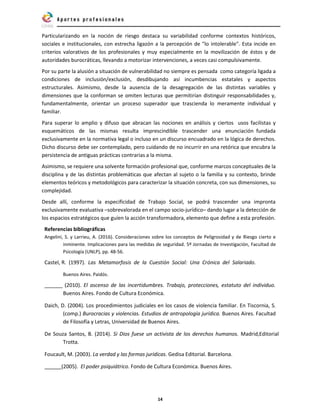 14
Particularizando en la noción de riesgo destaca su variabilidad conforme contextos históricos,
sociales e institucionales, con estrecha ligazón a la percepción de "lo intolerable". Esta incide en
criterios valorativos de los profesionales y muy especialmente en la movilización de éstos y de
autoridades burocráticas, llevando a motorizar intervenciones, a veces casi compulsivamente.
Por su parte la alusión a situación de vulnerabilidad no siempre es pensada como categoría ligada a
condiciones de inclusión/exclusión, desdibujando así incumbencias estatales y aspectos
estructurales. Asimismo, desde la ausencia de la desagregación de las distintas variables y
dimensiones que la conforman se omiten lecturas que permitirían distinguir responsabilidades y,
fundamentalmente, orientar un proceso superador que trascienda lo meramente individual y
familiar.
Para superar lo amplio y difuso que abracan las nociones en análisis y ciertos usos facilistas y
esquemáticos de las mismas resulta imprescindible trascender una enunciación fundada
exclusivamente en la normativa legal o incluso en un discurso encuadrado en la lógica de derechos.
Dicho discurso debe ser contemplado, pero cuidando de no incurrir en una retórica que encubra la
persistencia de antiguas prácticas contrarias a la misma.
Asimismo, se requiere una solvente formación profesional que, conforme marcos conceptuales de la
disciplina y de las distintas problemáticas que afectan al sujeto o la familia y su contexto, brinde
elementos teóricos y metodológicos para caracterizar la situación concreta, con sus dimensiones, su
complejidad.
Desde allí, conforme la especificidad de Trabajo Social, se podrá trascender una impronta
exclusivamente evaluativa –sobrevalorada en el campo socio-jurídico– dando lugar a la detección de
los espacios estratégicos que guíen la acción transformadora, elemento que define a esta profesión.
Referencias bibliográficas
Angelini, S. y Larrieu, A. (2016). Consideraciones sobre los conceptos de Peligrosidad y de Riesgo cierto e
inminente. Implicaciones para las medidas de seguridad. 5º Jornadas de Investigación, Facultad de
Psicología (UNLP), pp. 48-56.
Castel, R. (1997). Las Metamorfosis de la Cuestión Social: Una Crónica del Salariado.
Buenos Aires. Paidós.
(2010). El ascenso de las incertidumbres. Trabajo, protecciones, estatuto del individuo.
Buenos Aires. Fondo de Cultura Económica.
Daich, D. (2004). Los procedimientos judiciales en los casos de violencia familiar. En Tiscornia, S.
(comp.) Burocracias y violencias. Estudios de antropología jurídica. Buenos Aires. Facultad
de Filosofía y Letras, Universidad de Buenos Aires.
De Souza Santos, B. (2014). Si Dios fuese un activista de los derechos humanos. Madrid,Editorial
Trotta.
Foucault, M. (2003). La verdad y las formas jurídicas. Gedisa Editorial. Barcelona.
(2005). El poder psiquiátrico. Fondo de Cultura Económica. Buenos Aires.
 