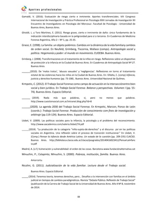 15
Gamaldi, V. (2016). Evaluación de riesgo cierto e inminente. Aportes transferenciales. VIII Congreso
Internacional de Investigación y Práctica Profesional en Psicología XXIII Jornadas de Investigación XII
Encuentro de Investigadores en Psicología del Mercosur. Facultad de Psicología - Universidad de
Buenos Aires, Buenos Aires.
Ghioldi, L. y Toro Martínez, E. (2011). Riesgo grave, cierto e inminente de daño: único fundamento de la
indicación interdisciplinaria basada en la peligrosidad para sí o terceros. En Cuadernos de Medicina
Forense Argentina, Año 2 – Nº 1, pp. 25-35.
Grassi, E. (1998). La familia: un objeto polémico. Cambios en la dinámica de la vida familiary cambios
de orden social. En Neufeld, Grimberg, Tiscornia, Wallace (comps). Antropología social y
política. Hegemonía y poder: el mundo en movimiento. EUDEBA. Buenos Aires.
Grinberg, J. (2008). Transformaciones en el tratamiento de la niñez en riesgo. Reflexiones sobre un dispositivo
de protección a la infancia en la Ciudad de Buenos Aires. En Cuadernos de Antropología Social Nº 27.
Buenos Aires.
(2010). De ‘malos tratos’, ‘abusos sexuales’ y ‘negligencias’. Reflexiones en torno al tratamiento
estatal de las violencias hacia los niños en la Ciudad de Buenos Aires. En: Villalta, C. (comp) Infancia,
justicia y derechos humanos (pp. 73-108).. Buenos Aires. Universidad Nacional de Quilmes.
Krmpotic, C. (2012). El Trabajo Social Forense como campo de actuación en la intersecciónentre bien
social y bien jurídico. En Trabajo Social Forense. Balance y perspectivas. Volumen I (pp. 55-
74). Buenos Aires. Espacio Editorial.
(2019). Nada más que palabras, sí, pero no menos que palabras.
http://www.cuestionsocial.com.ar/intranet.blog.php?id=8
(2020). La agenda 2030 del Trabajo Social Forense. En Krmpotic, Marcon, Ponce de León
(coords.): Trabajo Social Forense. Producción de conocimiento com fines de investigación y
arbitraje (pp.119-124). Buenos Aires. Espacio Editorial.
Llobet, V. (2009). Las políticas sociales para la infancia, la psicología y el problema del reconocimiento.
http://www.aacademica.com/valeria.llobet/74.pdf
(2014). “La producción de la categoría “niño-sujeto-de-derechos” y el discurso psi en las políticas
sociales en Argentina. Una reflexión sobre el proceso de transición institucional.” En Llobet, V.
(Comp.) Pensar la infancia desde América Latina. Un estado de la cuestión.(pp. 209-235) CLACSO.
Buenos Aires. http://biblioteca.clacso.edu.ar/clacso/posgrados/20140416023412/PensarLaInfanc
ia.pdf
Madrid, A. (s.f.) Vulneración y vulnerabilidad: el orden de las cosas. Barcelona.www.fundaciónalternativa.cat
Minuchin, P.; Colapinto; Minuchin, S. (2000). Pobreza, institución, familia. Buenos Aires.
Amorrortu.
Nicolini, G. (2011). Judicialización de la vida familiar. Lectura desde el Trabajo social.
Buenos Aires. Espacio Editorial.
(2014). Tenemos teoría, tenemos derechos, pero… Desafíos a la intervención con familias en el ámbito
judicial en tiempos de cambios paradigmáticos. Revista “Debate Público. Reflexión de Trabajo Social”
(publicación de la Carrera de Trabajo Social de la Universidad de Buenos Aires. Año 4 Nº 8, noviembre
de 2014.
 