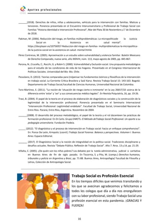 16
(2018). Derechos de niños, niñas y adolescentes, vehículo para la intervención con familias. Matices y
tensiones. Ponencia presentada en el Encuentro Interuniversitario y Profesional de Trabajo Social con
Familias “Historia Identidad e Intervención Profesional”, Mar del Plata 30 de Noviembre y 1° de Diciembre
de 2018.
Pakman, M. (2006). Reducción del riesgo, en familias múltiproblemáticas: La micropolíticade la Justicia
Social en la Asistencia en salud mental”.
https://docplayer.es/10756957-Reduccion-del-riesgo-en-familias- multiproblematicas-la-micropolitica-
de-la-justicia-social-en-la-asistencia-en-salud- mental.htmle
Pérez Contreras, M. (2005). Aproximación a un estudio sobre vulnerabilidad y violencia familiar. Boletín Mexicano
de Derecho Comparado, nueva serie, año XXXVIII, núm. 113, mayo-agosto de 2005, pp. 845-867.
Perona, N.; Crucella, C.; Rocchi, G. y Robin S. (2000). Vulnerabilidad y Exclusión social. Una propuesta metodológica
para el estudio de las condiciones de vida de los hogares. Presentado en el Congreso Internacional de
Políticas Sociales. Universidad del Bío- Bío. Chile.
Pessolano, D. (2013). Teorías comparadas para (re)pensar los fundamentos teóricos y filosóficos de la intervención
en trabajo social. La Corriente Crítica Brasilera y Saül Karsz. Revista Trabajo Social 15: 143-163. Bogotá:
Departamento de Trabajo Social,Facultad de Ciencias Humanas, Universidad Nacional de Colombia.
Toro Martínez, E. (2011). “La noción de ‘situación de riesgo cierto e inminente’ en la Ley 26657/10: acerca de la
diferencia entre ‘estar’ y ‘ser’ y sus consecuencias médico legales”. En Revista Psiquiatría, 16, pp. 19-26.
Travi, B. (2004). El papel de la teoría en el proceso de elaboración de diagnósticos sociales y la construcción de la
legitimidad de la intervención profesional. Ponencia presentada en el Seminario Internacional
“Intervención Profesional: Legitimidad endebate”. Facultad de Trabajo Social, Universidad Nacional de
Entre Ríos. Paraná, Entre Ríos, Argentina. Noviembre de 2004.
(2008). El desarrollo del proceso metodológico, el papel de la teoría y el rol docenteen las prácticas de
formación profesional. En Di Carlo. Grupo EiMETS. El Método deTrabajo Social Profesional. Un aporte a su
pedagogía universitaria. Fundación Paideia.
(2012). “El diagnóstico y el proceso de intervención en Trabajo social: hacia un enfoque comprehensivo”.
En: Ponce De León, Krmpotic (coord.) Trabajo Social Forense. Balance y perspectivas. Volumen I. Buenos
Aires: Espacio Editorial.
(2017). El Diagnóstico Social y la noción de integralidad en la política social. Tradiciones disciplinares y
desafíos actuales. Revista “Debate Público. Reflexión de Trabajo Social”. Año 7. Nros. 13 y 14, pp. 21-29.
Villalta, C. (2005). ¿De quién son los niños pobres? Los debates por la tutela administrativa, judicial o caritativa
en Buenos Aires de fin de siglo pasado. En Tiscornia, S. y Pita, M. (comps.) Derechos humanos,
tribunales y policía en Argentina y Brasi, pp. 71-88. Buenos Aires, Antropofagia/ Facultad de Filosofía y
Letras, Colección de Antropología Social.
Trabajo Social es Profesión Esencial
En los tiempos difíciles que venimos transitando y
los que se avecinan agradecemos y felicitamos a
todes les colegas que día a día nos enorgullecen
con su labor profesional, siendo Trabajo Social una
profesión esencial en esta pandemia. ¡GRACIAS Y
FUERZA!
 
