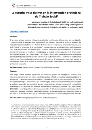 17
La escucha y sus derivas en la intervención profesional
de Trabajo Social1
Ivon Frank. Facultad de Trabajo Social. UNER. Lic. en Trabajo Social.
Florencia Serra. Facultad de Trabajo Social. UNER. Mag. en Trabajo Social.
Silvina Bolcatto. Facultad de Trabajo Social. UNER- Lic. en Trabajo Social.
DESCARGAR ARTÍCULO
Resumen:
El presente artículo contiene reflexiones producidas en el marco del proyecto de investigación:
“Construcción de las intervenciones profesionales. Un estudio a partir de las prácticas relatadas por
trabajadores sociales de Santa Fe y Paraná”. El mismo procuró reconocer y comprender lo que sucede
en la “cocina” o “trastienda de la intervención”,
considerando que las intervenciones profesionales de
las y los trabajadoras/es sociales escapan a cualquier aprehensión que considere sólo su dimensión
técnica-instrumental. La resolución metodológica se inspiró en la propuesta de la Intervención
Sociológica (Touraine, 1983, 1986; Dubet, 1987, 2006) a partir de la cual se desarrollaron sesiones de
debate con trabajadoras y trabajadores sociales de las ciudades de Paraná y Santa Fe. De las diferentes
hipótesis que fueron trabajadas en el transcurso del proceso de investigación, para este artículo se
decide poner el foco en el análisis de un tópico que se reveló central en los procesos de intervención
profesional: la escucha.
Palabras claves: trabajo social, intervención profesional, escucha
Resumo:
Este artigo contém reflexões produzidas no âmbito do projeto de investigação: “Construçãode
intervenções profissionais. Um estudo a partir das práticas relatadas por assistentes sociais de Santa Fé
e do Paraná ”. Ele mesmo procurou reconhecer e compreender o que se passa na "cozinha" ou "sala dos
fundos da intervenção", considerando que as intervenções profissionaisdos assistentes sociais escapam
a qualquer apreensão que considere apenas a sua dimensão técnico-instrumental. A resolução
metodológica foi inspirada na proposta da Intervenção Sociológica (Touraine, 1983, 1986; Dubet,
1987, 2006) a partir da qual foram desenvolvidas sessões de debate com assistentes sociais das cidades
do Paraná e Santa Fé. Que foram trabalhadas durante a pesquisa processo, para este artigo optou-se
por focar na análise de um tema que foi central para os processos de intervenção profissional: a escuta.
Palavras-chave: serviço social, intervenção profissional, escuta.
1
Las reflexiones contenidas en este artículo son producto del Proyecto de investigación “Construcción de las
intervenciones profesionales. Un estudio a partir de las prácticas relatadas por trabajadores sociales de Santa
Fe y Paraná” radicado en la Facultad de Trabajo Social de la UNER y tienen como principal insumo el valioso
aporte de las y los trabajadores sociales de las ciudades de Paraná y Santa Fe que participaron de las diversas
sesiones de debate contempladas en el transcurso de la investigación. Asimismo, se destaca el apoyo brindado
y el compromiso asumido por el Colegio de Profesionales de Trabajo Social de la 2da circunscripción de la
provincia de Santa Fe en lo referente a la difusión del proyecto, la convocatoria de las y los colegas y la disposición
del espacio de la sede institucional para llevar a cabo las distintas sesiones de trabajo.
 