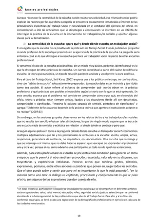 19
Aunque reconocer la centralidad de la escucha puede resultar una obviedad, esa mismaobviedad podría
explicar las razones por las que dicha categoría se encuentra escasamente tematizada al interior de las
producciones específicas de Trabajo Social y naturalizada en el cotidiano del ejercicio del oficio. En
consideración a ello las reflexiones que se despliegan a continuación se inscriben en un intento de
interrogar la práctica de la escucha en la intervención de trabajadoras/es sociales y apuntar algunas
claves para su tematización.
1- La centralidad de la escucha: ¿para qué y desde dónde escucha un trabajador social?
Es innegable que la escucha no es privativa de la profesión de Trabajo Social. Es más,podríamos preguntar
si existe profesión de lo social que prescinda en su ejercicio de la práctica de la escucha. La pregunta sería
entonces ¿qué es lo que distingue a la escucha que hace un trabajador social respecto de otras escuchas
profesionales?
Si tomamos el caso de la escucha psicoanalítica, de un modo muy básico, podemos identificarqué es lo
que la distingue de otras prácticas de escucha. Un cuerpo conceptual a partir del cualse decodifica la
escucha: la teoría psicoanalítica, un tipo de relación paciente-analista y un objetivo: la cura analítica.
Para el caso del Trabajo Social, Saül Karsz (2007) expresa que a los públicos se les oye, no con los oídos,
sino con “tablas de escucha” adecuadamente preparadas. La escucha debe estar instruida y tan lúcida
como sea posible. El autor refiere al esfuerzo de comprender qué teorías obran en la práctica
profesional y qué prácticas son posibles o imposibles según la teoría con la que se está operando. En
este sentido, expresa que el problema real consiste en comprender cómo y por qué, en el ejercicio del
oficio, teoría y práctica están siempre unidas, ligadas y las situaciones desde allí son descifradas,
categorizadas y significadas. “Importa la palabra cargada de sentido, portadora de significados” y
agrega: “El devenir de los usuarios depende de la práctica teórica que agentes e instituciones acepten o
no realizar” (2007:63)
Sin embargo, en las sesiones grupales observamos en los relatos de las y los trabajadoras/es sociales
que no resulta tan sencillo efectuar tales distinciones, lo que de ningún modo supone que se trata de
una escucha vacía de sentidos o ecléctica en relación al desde dónde se produce y para qué.
Al seguir algunas pistas en torno a la pregunta ¿desde dónde escucha un trabajador social? reconocimos
múltiples adjetivaciones que las y los profesionales le atribuyen a la escucha: atenta, amplia, activa,
respetuosa, generadora de confianza, no inquisidora, no sancionatoria. Una escucha que interroga y
que se interroga a sí misma, que no debe hacerse esperar, que seacapaz de sorprender al profesional
una y otra vez, porque si no, como advierte una participante, si todo nos da igual nos estancamos.
Además, para estos profesionales la escucha se presenta como condición para generar un clima
y espacio que le permita al otro sentirse reconocido, respetado, valorado en su discurso, sus
trayectorias y experiencias cotidianas. Proceso activo que conlleva gestos, silencios,
expresiones, posturas, entre otras acciones y palabras que ponen en juego todos los sentidos.
Que el otro pueda saber y sentir que para mí es importante lo que le está pasando”, “en la
manera como uno abre el diálogo va captando, procesando y comprendiendo lo que le pasa
al otro, son algunas de las expresiones que dan cuenta de ello.
5
En estas instancias participaron trabajadoras y trabajadores sociales que se desempeñan en diferentes ámbitos
socio-ocupacionales: salud, salud mental, educación, niñez, seguridad social y justicia; selección que se conformó
atendiendo a la heterogeneidad de las problemáticas que aborda el Trabajo Social. Para ello, y a los fines de
conformar los grupos, se llevó a cabo una exploración de la demografía de profesionales en ejercicio en cada una de
las ciudades mencionadas.
 