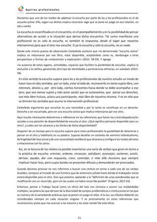 21
Decíamos que uno de los modos de adjetivar la escucha por parte de las y los profesionales es el de
escucha activa. Ello, según sus dichos implica reconocer algo que se pone en juego en esa relación, un
ida y vuelta
La escucha es escenificada en el encuentro, en el acompañamiento y en la posibilidad de pensar
alternativas de acción a la situación que deriva dicho encuentro. Tal como manifiesta una
profesional no es solo la escucha, es también la respuesta, desde el lugar que nosotros
intervenimos para que el otro nos escuche. Si yo lo escucho y sólo lo escucho, no es nada.
Desde este mismo puesto de observación Carballeda sostiene que «la denominada “escucha activa”
implica un interesarse por ese Otro, estar disponible, aceptándolo como es, dandolugar a otras
perspectivas o formas de comprensión y explicación» (2015: 58-59). Y agrega
«la ausencia de estos lugares, actividades, espacios que faciliten la posibilidad de escuchar, explica la
exclusión y la ratifica, generando otro tipo de identidades y pertenencias efímeras, en soledad» (2015:
58)
En este sentido la escucha supone para las y los profesionales de nuestro estudio un modo de
hacer lazo en dos sentidos: por un lado, estar al lado de, reconocerlo en tanto sujeto libre, con
intereses, deseos y, por otro lado, ciertos horizontes hacia donde se debe acompañar a ese
otro: que sea menos sujeto y más actor social, que se autonomice, que ejerza sus derechos,
sea más libre incluso, aclara una participante, más libre de nosotros mismos. Y es en ello que
se dirimen los sentidos que asume la intervención profesional.
Carballeda argumenta que escuchar es una necesidad y por lo tanto se constituye en un derecho.
Derecho a ser escuchado, pero en una escucha activa que implica interesarse por ese otro.
Aquí resulta interesante detenernos a reflexionar en las referencias que hacen las y lostrabajadoras/es
sociales a una posición de disponibilidad de escucha al otro. ¿Qué significa pensarse disponible para un
otro?, ¿cuáles son los alcances y los límites de dicha disponibilidad?
Disponer de un tiempo para la escucha supone para estos profesionales la posibilidad de detenerse a
pensar en el otro y habilitarlo en su palabra. Supone desafiar un contexto de extremo individualismo,
de fragilidad del lazo social y de una racionalidad neoliberal que atraviesa y configura los modos de estar
y relacionarse con los otros.
Así, en la lectura de los relatos es posible inventariar una serie de verbos que giran en torno a
la práctica de escucha: orientar, ordenar, encauzar, satisfacer, aconsejar, contener, asistir,
derivar, ayudar, dar una respuesta, creer, controlar, ir más allá…Acciones que siempre
implican hacer lazo, pero cuyos bordes se presentan difusos y demandarán ser precisados.
Cuando decimos precisar no nos referimos a buscar una certeza en torno a cada uno de los verbos
aludidos, tampoco al trazado de una frontera que de antemano señale hasta dónde el trabajador social
estará disponible para el otro. Sino que estamos apelando a la “definición de unas coordenadas que se
modificarán con un recorrido, pero sin las cuales no habrá recorrido posible” (Frigerio, 2017:43).
Entonces, pensar a Trabajo Social como un oficio del lazo nos convoca a asumir sus modalidades
múltiples, las potencias que derivan de la diversidad de campos problemáticos e instituciones en las que
se inserta y de la variedad de prácticas que se ponen en juego en ellas. A la vez, sus efectos deberán ser
considerados siempre en cada situación singular. Y es precisamente en estas referencias que
reconocemos pistas que nos acercan a los haceres y los estar siendo6
de este oficio.
 