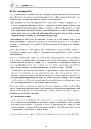 22
3.2- Una escucha ¿específica?
Las y los profesionales no dudan en admitir que Trabajo Social ejerce una escucha que le es específica y
que se distingue de las escuchas que practican otras profesiones. ¿Qué es los que la distingue?, es una
de las preguntas a desandar que convoca las sesiones con los profesionales.
Aquí los debates se deslizan en argumentaciones cuyo punto de partida es la oposición, o sea
lo que la escucha del trabajador social no es… porque por ejemplo el médico atento a lo que
escucha de la persona diagnostica y médica. La persona, el enfermo no tiene derecho a refutar
lo que dice el médico. En cambio, nosotros, con la intervención con el otro es un ida y vuelta...
Incluso, para poner un ejemplo más del psicoanálisis lacaniano, esto del diván… unoya
corporalmente está acostado, que también se le dice paciente
En estas expresiones identificamos dos cuestiones a destacar. Por un lado, podemos advertir ciertos
modos estereotipados de representar la escucha de las otras profesiones, a partir de las cuales se busca
demarcar la escucha propia. Y por otro lado, la dificultad de capturar qué seríaaquello que distingue a
ésta última.
Un tipo de escucha que se sabe específica pero no se termina de alcanzar a precisar, entonces la
definición por la negativa parece resultar un modo de aproximarse a aquello que se vuelve escurridizo
en su aprehensión.
Dubet en su estudio sobre las experiencias de trabajadores sociales advierte esta misma operatoria: “A
lo largo de gran cantidad de sesiones de trabajo, el oficio- o más bien la vocación- se define por la
negativa, por aquello que él nos es (…) (2006:275), “(…) nunca se sabe en verdad de modo positivo qué
es esa especificidad profesional a cuyo respecto nadie tiene dudas, pero que nadie puede definir sin
rodeos, ya que toda fórmula cerrada estáinevitablemente destinada al fracaso.” (2006:278)
En nuestro caso, esta suerte de porosidad en la especificidad de Trabajo Social parece no sólo
expresarse en la autoimagen que las y los profesionales tienen de sí mismos, sino que además es
atribuida a los modos como sienten que son representados por los otros. “Es la representación social
de la profesión en comparación con otros. Como, por ejemplo, elabogado, se sabe qué hace el abogado,
el médico qué hace el médico, nosotros es como que hacemos todismos, somos todólogos… y me parece
que esa es la representación social que tienen los demás de nosotros…
Retomando a Dubet en la cita que antecede “toda fórmula cerrada está inevitablementedestinada al
fracaso”, sería posible argumentar que los rodeos al momento de dar cuenta de la especificidad, lejos
de planteárselo al trabajador social como una debilidad o un déficit, podrían ser pensados en la potencia
de aquello que se resiste a ser clausurado.
3.3. Un olfato para escuchar
Las referencias de las y los trabajadoras/es sociales en torno a lo que supone para ellas/os la práctica
de la escucha deja entrever modos en los que pareciera ponerse en acto un cierto “olfato” adquirido
en el propio ejercicio del oficio. Es la intuición, la práctica, la experiencia que nos ha dado que ciertas
cuestiones que dice o hace que a vos te da cierta suspicacia, que te hace ruido, que te hace repensar
¿Estarán diciendo todo? ¿Estarán diciendo la verdad?
6
términos tomados de Adriana Frigerio en “Oficios del lazo: mapas de asociaciones e ideas sueltas” (2017:48)
 