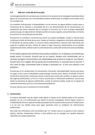 24
3.4 Más acá y más allá de la escucha
La heterogeneidad de las narrativas que circularon en las sesiones de la investigación ponende relieve
figuras de la escucha que, aun reconociéndose siempre condicionada, se configura como medio, como
fin y también más.
Los mandatos institucionales, la disponibilidad o no de recursos, las lógicas políticas muchas veces a
contramano de los intereses y necesidades de las y los destinatarias/os de las intervenciones, los
expedientes que ponen etiquetas que se anticipan al encuentro con el otro, la propia subjetividad
puesta en juego, son algunos de los múltiples escollos en los que, segúnlas y los profesionales, se tramita
la escucha en el marco del ejercicio del oficio.
Escuchamos en contextos y escenarios que tienen sus propias tonalidades, sonidos y silencios,éstos
constituyen el telón de fondo de ese acto. Pueden ser hostiles o acogedores, facilitando uobstruyendo
la interacción de quienes hablan. La escucha implica entendimiento, selección dela información que
surge de la palabra del Otro, intento de captar su lógica discursiva, determinación de los detalles
importantes del relato, reflexión sobre el contenido de éste y análisis del sentido de lo dicho (Carballeda,
2015)
En los modos singulares de enfrentar estos escollos cohabitan, no sin disputas, los sentidos que
puede asumir la escucha. Escucha que no es neutral, siempre está condicionada, por el
contexto, las lógicas institucionales y las subjetividades que se ponen en juego en esa relación.
Escucha que no es reglada. No hay pautas que la protocolicen, ni manuales para la escucha. Y
vas, como yo digo, artesonando todo el tiempo y buscando con el otro una solución a ese
problema…
Escucha que no es unidireccional. Es comunicación, interacción, intersubjetividad. Escucha que busca
no juzgar al otro y que es interpelada cuando prejuzga. Escucha activa, abierta, entrenada. Punto de
partida de la intervención, medio para conocer lo que le pasa al otro, pero también, en algunos casos y
para algunos profesionales, un fin en sí mismo. Escucha que es intervención profesional. Escucha que
desde las posiciones de algunos profesionales, cuando se presenta aislada, puede ser un espacio de
contención emocional, pero no es una intervención profesional.
Escucha, además, que en ocasiones es lo único posible.
3- Conclusiones
Los tópicos abordados aquí de ningún modo agotan la riqueza de los debates dados en las sesiones
grupales con las y los profesionales que abarcó el proceso investigativo. Dichos tópicos revelan la
multiplicidad de formas y capas de sentidos que puede asumir la práctica dela escucha en Trabajo Social,
a la vez que nos señalan pistas para seguir pensando cómo se configuran las intervenciones
profesionales.
Ante todo nos enfrentamos ante una práctica que “es” siendo y que en su puesta en acto involucra
saberes, técnicas, fundamentos teóricos y ético políticos que se conjugan con aquellas destrezas
adquiridas en la propia experiencia.
 