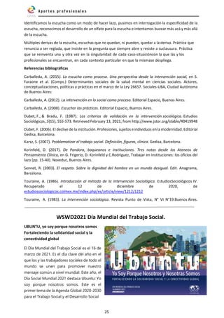 25
Identificamos la escucha como un modo de hacer lazo, pusimos en interrogación la especificidad de la
escucha, reconocimos el desarrollo de un olfato para la escucha e intentamos bucear más acá y más allá
de la escucha.
Múltiples derivas de la escucha, escuchas que no quedan, ni pueden, quedar a la deriva. Práctica que
renuncia a ser reglada, que insiste en la pregunta que siempre abre y resiste a suclausura. Práctica
que se reinventa una y otra vez en la singularidad de cada caso-situacióncon la que las y los
profesionales se encuentran, en cada contexto particular en que la mismase despliega.
Referencias bibliográficas
Carballeda, A. (2015). La escucha como proceso. Una perspectiva desde la intervención social, en S.
Faraone et al. (Comps.) Determinantes sociales de la salud mental en ciencias sociales. Actores,
conceptualizaciones, políticas y prácticas en el marco de la Ley 26657. Sociales-UBA, Ciudad Autónoma
de Buenos Aires:
Carballeda, A. (2012). La intervención en lo social como proceso. Editorial Espacio, Buenos Aires.
Carballeda, A. (2008). Escuchar las prácticas. Editorial Espacio, Buenos Aires.
Dubet, F., & Bradu, F. (1987). Los criterios de validación en la intervención sociológica. Estudios
Sociológicos, 5(15), 555-573. Retrieved February 13, 2021, from http://www.jstor.org/stable/40419948
Dubet, F. (2006). El declive de la institución. Profesiones, sujetos e individuos en la modernidad. Editorial
Gedisa, Barcelona.
Karsz, S. (2007). Problematizar el trabajo social. Definición, figuras, clínica. Gedisa, Barcelona.
Korinfeld, D. (2017). De Pandora, baqueanos e instituciones. Tres notas desde los Ateneos de
Pensamiento Clínico, en G. Frigerio, D. Korinfeld y C.Rodriguez, Trabajar en instituciones: los oficios del
lazo (pp. 15-40). Noveduc, Buenos Aires.
Sennet, R. (2003). El respeto. Sobre la dignidad del hombre en un mundo desigual. Edit. Anagrama,
Barcelona.
Touraine, A. (1986). Introducción al método de la Intervención Sociológica. EstudiosSociológicos IV.
Recuperado el 12 de diciembre de 2020, de
estudiossociologicos.colmex.mx/index.php/es/article/view/1212/1212
Touraine, A. (1983). La intervención sociológica. Revista Punto de Vista, N° VI N°19.Buenos Aires.
WSWD2021 Día Mundial del Trabajo Social.
UBUNTU, yo soy porque nosotros somos
Fortaleciendo la solidaridad social y la
conectividad global
El Día Mundial del Trabajo Social es el 16 de
marzo de 2021. Es el día clave del año en el
que los y las trabajadores sociales de todo el
mundo se unen para promover nuestro
mensaje común a nivel mundial. Este año, el
Día Social Mundial 2021 destaca Ubuntu: Yo
soy porque nosotros somos. Este es el
primer tema de la Agenda Global 2020-2030
para el Trabajo Social y el Desarrollo Social
 