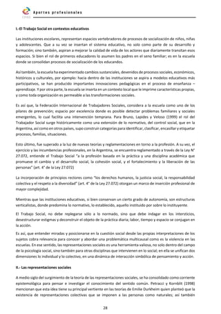 28
I.-El Trabajo Social en contextos educativos
Las instituciones escolares, representan espacios vertebradores de procesos de socialización de niños, niñas
y adolescentes. Que a su vez se insertan el sistema educativo, no solo como parte de su desarrollo y
formación; sino también, aspiran a mejorar la calidad de vida de los actores que diariamente transitan esos
espacios. Si bien el rol de primeros educadores lo asumen los padres en el seno familiar; es en la escuela
donde se consolidan procesos de socialización de los educandos.
Así también, la escuela ha experimentado cambios sustanciales, devenidos de procesos sociales, económicos,
históricos y culturales, por ejemplo: hacia dentro de las instituciones se aspira a modelos educativos más
participativos, se han producido importantes innovaciones pedagógicas en el proceso de enseñanza –
aprendizaje. Y por otra parte, la escuela se inserta en un contexto local que le imprime características propias,
y como toda organización es permeable a las transformaciones sociales.
Es así que, la Federación Internacional de Trabajadores Sociales, considera a la escuela como uno de los
pilares de prevención; espacio por excelencia donde es posible detectar problemas familiares y sociales
emergentes, lo cual facilita una intervención temprana. Para Bruno, Lapides y Veloso (1999) el rol del
Trabajador Social surge históricamente como una extensión de lo normativo, del control social, que en la
Argentina, así como en otros países, supo construir categorías para identificar, clasificar, encasillar y etiquetar
procesos, familias, situaciones.
Esto último, fue superado a la luz de nuevas teorías y reglamentaciones en torno a la profesión. A su vez, el
ejercicio y las incumbencias profesionales, en la Argentina, se encuentra reglamentado a través de la Ley N°
27.072, entiende el Trabajo Social “a la profesión basada en la práctica y una disciplina académica que
promueve el cambio y el desarrollo social, la cohesión social, y el fortalecimiento y la liberación de las
personas” (art. 4° de la Ley 27.072)
La incorporación de principios rectores como “los derechos humanos, la justicia social, la responsabilidad
colectiva y el respeto a la diversidad” (art. 4° de la Ley 27.072) otorgan un marco de inserción profesional de
mayor complejidad.
Mientras que las instituciones educativas, si bien conservan un cierto grado de autonomía, son estructuras
verticalistas, donde predomina lo normativo, lo establecido, aquello instituido por sobre lo instituyente.
El Trabajo Social, no debe replegarse sólo a lo normado, sino que debe indagar en los intersticios,
desestructurar estigmas y deconstruir el objeto de la práctica diaria; labor, tiempo y espacio se conjugan en
la acción.
Es así, que entender miradas y posicionarse en la cuestión social desde las propias interpretaciones de los
sujetos cobra relevancia para conocer y abordar una problemática multicausal como es la violencia en las
escuelas. En ese sentido, las representaciones sociales es una herramienta valiosa, no solo dentro del campo
de la psicología social, sino también para otras disciplinas que intervienen en lo social; en ella se unifican dos
dimensiones lo individual y lo colectivo, en una dinámica de interacción simbólica de pensamiento y acción.
II.- Las representaciones sociales
A medio siglo del surgimiento de la teoría de las representaciones sociales, se ha consolidado como corriente
epistemológica para pensar e investigar el conocimiento del sentido común. Petracci y Kornblit (1998)
mencionan que esta idea tiene su principal vertiente en las teorías de Emilie Durkheim quien planteó que la
existencia de representaciones colectivas que se imponen a las personas como naturales; así también
 