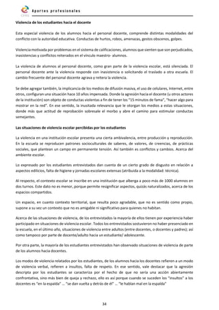 34
Violencia de los estudiantes hacia el docente
Esta especial violencia de los alumnos hacia el personal docente, comprende distintas modalidades del
conflicto con la autoridad educativa. Conductas de hurtos, robos, amenazas, gestos obscenos, golpes.
Violencia motivada por problemas en el sistema de calificaciones, alumnos que sienten que son perjudicados,
inasistencias y conflictos reiterados en el vínculo maestro- alumnos.
La violencia de alumnos al personal docente, como gran parte de la violencia escolar, está silenciada. El
personal docente ante la violencia responde con inasistencia o solicitando el traslado a otra escuela. El
cambio frecuente del personal docente agrava y reitera la violencia.
Se debe agregar también, la implicancia de los medios de difusión masiva, el uso de celulares, Internet, entre
otros, configuran una situación hace 10 años impensada. Donde la agresión hacia el docente (u otros actores
de la institución) son objeto de conductas violentas a fin de tener los “15 minutos de fama”, “hacer algo para
mostrar en la red”. En ese sentido, la inusitada relevancia que le otorgan los medios a estas situaciones,
donde más que actitud de reprobación sobresale el morbo y abre el camino para estimular conductas
semejantes.
Las situaciones de violencia escolar percibidas por los estudiantes
La violencia en una institución escolar presenta una cierta ambivalencia, entre producción y reproducción.
En la escuela se reproducen patrones socioculturales de saberes, de valores, de creencias, de prácticas
sociales, que plantean un campo en permanente tensión. Así también es conflictos y cambios. Acerca del
ambiente escolar.
Lo expresado por los estudiantes entrevistados dan cuenta de un cierto grado de disgusto en relación a
aspectos edilicios, falta de higiene y jornadas escolares extensas (atribuida a la modalidad: técnica).
Al respecto, el contexto escolar se inscribe en una institución que alberga a poco más de 1000 alumnos en
dos turnos. Este dato no es menor, porque permite resignificar aspectos, quizás naturalizados, acerca de los
espacios compartidos.
Un espacio, en cuanto contexto territorial, que resulta poco agradable, que no es sentido como propio,
supone a su vez un contexto que no es amigable ni significativo para quienes no habitan.
Acerca de las situaciones de violencia, de los entrevistados la mayoría de ellos tienen por experiencia haber
participado en situaciones de violencia escolar. Todos los entrevistados sostuvieron no haber presenciado en
la escuela, en el último año, situaciones de violencia entre adultos (entre docentes, o docentes y padres); así
como tampoco por parte de docente/adulto hacia un estudiante/ adolescente.
Por otra parte, la mayoría de los estudiantes entrevistados han observado situaciones de violencia de parte
de los alumnos hacia docentes.
Los modos de violencia relatados por los estudiantes, de los alumnos hacia los docentes refieren a un modo
de violencia verbal, refieren a insultos, falta de respeto. En ese sentido, vale destacar que la agresión
descripta por los estudiantes se caracteriza por el hecho de que no sería una acción abiertamente
confrontativa, sino más bien de queja y rechazo, ello es así porque cuando se suceden los “insultos” a los
docentes es “en la espalda” … “se dan vuelta y detrás de él” … “le hablan mal en la espalda”
 