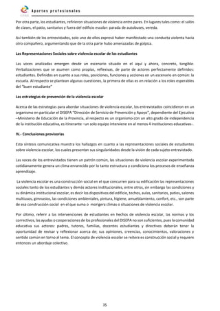 35
Por otra parte, los estudiantes, refirieron situaciones de violencia entre pares. En lugares tales como: el salón
de clases, el patio, sanitarios y fuera del edificio escolar: parada de autobuses, vereda.
Así también de los entrevistados, solo uno de ellos expresó haber manifestado una conducta violenta hacia
otro compañero, argumentando que de la otra parte hubo amenazadas de golpiza.
Las Representaciones Sociales sobre violencia escolar de los estudiantes
Las voces analizadas emergen desde un escenario situado en el aquí y ahora, concreto, tangible.
Verbalizaciones que se asumen como propias, reflexivas, de parte de actores perfectamente definidos:
estudiantes. Definidos en cuanto a sus roles, posiciones, funciones y acciones en un escenario en común: la
escuela. Al respecto se plantean algunas cuestiones, la primera de ellas es en relación a los roles esperables
del “buen estudiante”
Las estrategias de prevención de la violencia escolar
Acerca de las estrategias para abordar situaciones de violencia escolar, los entrevistados coincidieron en un
organismo en particular el DISEPA “Dirección de Servicio de Prevención y Apoyo”, dependiente del Ejecutivo
–Ministerio de Educación de la Provincia, al respecto es un organismo con un alto grado de independencia
de la institución educativa, es itinerante –un solo equipo interviene en al menos 4 instituciones educativas-.
IV.- Conclusiones provisorias
Esta síntesis comunicativa muestra los hallazgos en cuanto a las representaciones sociales de estudiantes
sobre violencia escolar, los cuales presentan sus singularidades desde la visión de cada sujeto entrevistado.
Las voces de los entrevistados tienen un patrón común, las situaciones de violencia escolar experimentada
cotidianamente genera un clima enrarecido por lo tanto estructura y condiciona los procesos de enseñanza
aprendizaje.
La violencia escolar es una construcción social en el que concurren para su edificación las representaciones
sociales tanto de los estudiantes y demás actores institucionales, entre otros, sin embargo las condiciones y
su dinámica institucional escolar, es decir los dispositivos del edificio, techos, aulas, sanitarios, patios, salones
multiusos, gimnasios, las condiciones ambientales, pintura, higiene, amueblamiento, confort, etc., son parte
de esa construcción social en el que suma o morigera climas o situaciones de violencia escolar.
Por último, referir a las intervenciones de estudiantes en hechos de violencia escolar, las normas y los
correctivos, las ayudas o cooperaciones de los profesionales del DISEPA no son suficientes, pues la comunidad
educativa sus actores: padres, tutores, familias, docentes estudiantes y directivos deberán tener la
oportunidad de revisar y reflexionar acerca de; sus opiniones, creencias, conocimientos, valoraciones y
sentido común en torno al tema. El concepto de violencia escolar se reitera es construcción social y requiere
entonces un abordaje colectivo.
 