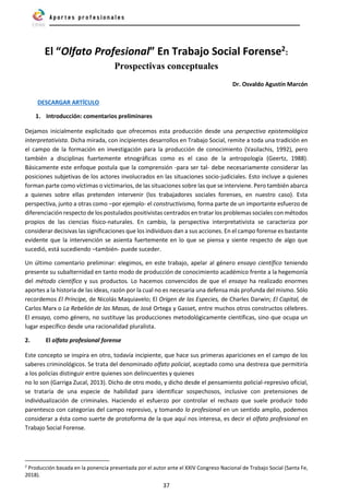 37
El “Olfato Profesional” En Trabajo Social Forense2:
Prospectivas conceptuales
Dr. Osvaldo Agustín Marcón
DESCARGAR ARTÍCULO
1. Introducción: comentarios preliminares
Dejamos inicialmente explicitado que ofrecemos esta producción desde una perspectiva epistemológica
interpretativista. Dicha mirada, con incipientes desarrollos en Trabajo Social, remite a toda una tradición en
el campo de la formación en investigación para la producción de conocimiento (Vasilachis, 1992), pero
también a disciplinas fuertemente etnográficas como es el caso de la antropología (Geertz, 1988).
Básicamente este enfoque postula que la comprensión -para ser tal- debe necesariamente considerar las
posiciones subjetivas de los actores involucrados en las situaciones socio-judiciales. Esto incluye a quienes
forman parte como víctimas o victimarios, de las situaciones sobre las que se interviene. Pero también abarca
a quienes sobre ellas pretenden intervenir (los trabajadores sociales forenses, en nuestro caso). Esta
perspectiva, junto a otras como –por ejemplo- el constructivismo, forma parte de un importante esfuerzo de
diferenciación respecto de los postulados positivistas centrados en tratar los problemas sociales con métodos
propios de las ciencias físico-naturales. En cambio, la perspectiva interpretativista se caracteriza por
considerar decisivas las significaciones que los individuos dan a sus acciones. En el campo forense es bastante
evidente que la intervención se asienta fuertemente en lo que se piensa y siente respecto de algo que
sucedió, está sucediendo –también- puede suceder.
Un último comentario preliminar: elegimos, en este trabajo, apelar al género ensayo científico teniendo
presente su subalternidad en tanto modo de producción de conocimiento académico frente a la hegemonía
del método científico y sus productos. Lo hacemos convencidos de que el ensayo ha realizado enormes
aportes a la historia de las ideas, razón por la cual no es necesaria una defensa más profunda del mismo. Sólo
recordemos El Príncipe, de Nicolás Maquiavelo; El Origen de las Especies, de Charles Darwin; El Capital, de
Carlos Marx o La Rebelión de las Masas, de José Ortega y Gasset, entre muchos otros constructos célebres.
El ensayo, como género, no sustituye las producciones metodológicamente científicas, sino que ocupa un
lugar específico desde una racionalidad pluralista.
2. El olfato profesional forense
Este concepto se inspira en otro, todavía incipiente, que hace sus primeras apariciones en el campo de los
saberes criminológicos. Se trata del denominado olfato policial, aceptado como una destreza que permitiría
a los policías distinguir entre quienes son delincuentes y quienes
no lo son (Garriga Zucal, 2013). Dicho de otro modo, y dicho desde el pensamiento policial-represivo oficial,
se trataría de una especie de habilidad para identificar sospechosos, inclusive con pretensiones de
individualización de criminales. Haciendo el esfuerzo por controlar el rechazo que suele producir todo
parentesco con categorías del campo represivo, y tomando lo profesional en un sentido amplio, podemos
considerar a ésta como suerte de protoforma de la que aquí nos interesa, es decir el olfato profesional en
Trabajo Social Forense.
2
Producción basada en la ponencia presentada por el autor ante el XXIV Congreso Nacional de Trabajo Social (Santa Fe,
2018).
 