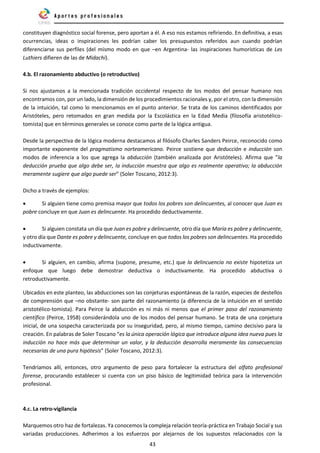 43
constituyen diagnóstico social forense, pero aportan a él. A eso nos estamos refiriendo. En definitiva, a esas
ocurrencias, ideas o inspiraciones les podrían caber los presupuestos referidos aun cuando podrían
diferenciarse sus perfiles (del mismo modo en que –en Argentina- las inspiraciones humorísticas de Les
Luthiers difieren de las de Midachi).
4.b. El razonamiento abductivo (o retroductivo)
Si nos ajustamos a la mencionada tradición occidental respecto de los modos del pensar humano nos
encontramos con, por un lado, la dimensión de los procedimientos racionales y, por el otro, con la dimensión
de la intuición, tal como lo mencionamos en el punto anterior. Se trata de los caminos identificados por
Aristóteles, pero retomados en gran medida por la Escolástica en la Edad Media (filosofía aristotélico-
tomista) que en términos generales se conoce como parte de la lógica antigua.
Desde la perspectiva de la lógica moderna destacamos al filósofo Charles Sanders Peirce, reconocido como
importante exponente del pragmatismo norteamericano. Peirce sostiene que deducción e inducción son
modos de inferencia a los que agrega la abducción (también analizada por Aristóteles). Afirma que “la
deducción prueba que algo debe ser, la inducción muestra que algo es realmente operativo; la abducción
meramente sugiere que algo puede ser” (Soler Toscano, 2012:3).
Dicho a través de ejemplos:
• Si alguien tiene como premisa mayor que todos los pobres son delincuentes, al conocer que Juan es
pobre concluye en que Juan es delincuente. Ha procedido deductivamente.
• Si alguien constata un día que Juan es pobre y delincuente, otro día que María es pobre y delincuente,
y otro día que Dante es pobre y delincuente, concluye en que todos los pobres son delincuentes. Ha procedido
inductivamente.
• Si alguien, en cambio, afirma (supone, presume, etc.) que la delincuencia no existe hipotetiza un
enfoque que luego debe demostrar deductiva o inductivamente. Ha procedido abductiva o
retroductivamente.
Ubicados en este planteo, las abducciones son las conjeturas espontáneas de la razón, especies de destellos
de comprensión que –no obstante- son parte del razonamiento (a diferencia de la intuición en el sentido
aristotélico-tomista). Para Peirce la abducción es ni más ni menos que el primer paso del razonamiento
científico (Peirce, 1958) considerándola uno de los modos del pensar humano. Se trata de una conjetura
inicial, de una sospecha caracterizada por su inseguridad, pero, al mismo tiempo, camino decisivo para la
creación. En palabras de Soler Toscano “es la única operación lógica que introduce alguna idea nueva pues la
inducción no hace más que determinar un valor, y la deducción desarrolla meramente las consecuencias
necesarias de una pura hipótesis” (Soler Toscano, 2012:3).
Tendríamos allí, entonces, otro argumento de peso para fortalecer la estructura del olfato profesional
forense, procurando establecer si cuenta con un piso básico de legitimidad teórica para la intervención
profesional.
4.c. La retro-vigilancia
Marquemos otro haz de fortalezas. Ya conocemos la compleja relación teoría-práctica en Trabajo Social y sus
variadas producciones. Adherimos a los esfuerzos por alejarnos de los supuestos relacionados con la
 