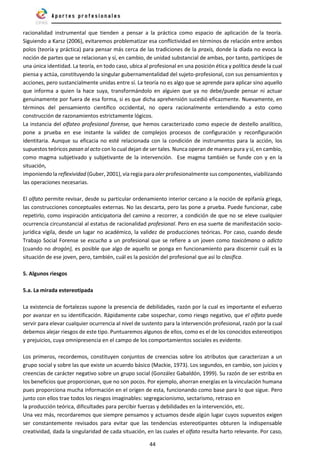44
racionalidad instrumental que tienden a pensar a la práctica como espacio de aplicación de la teoría.
Siguiendo a Karsz (2006), evitaremos problematizar esa conflictividad en términos de relación entre ambos
polos (teoría y práctica) para pensar más cerca de las tradiciones de la praxis, donde la díada no evoca la
noción de partes que se relacionan y sí, en cambio, de unidad substancial de ambas, por tanto, partícipes de
una única identidad. La teoría, en todo caso, ubica al profesional en una posición ética y política desde la cual
piensa y actúa, constituyendo la singular gubernamentalidad del sujeto-profesional, con sus pensamientos y
acciones, pero sustancialmente unidas entre sí. La teoría no es algo que se aprende para aplicar sino aquello
que informa a quien la hace suya, transformándolo en alguien que ya no debe/puede pensar ni actuar
genuinamente por fuera de esa forma, si es que dicha aprehensión sucedió eficazmente. Nuevamente, en
términos del pensamiento científico occidental, no opera racionalmente entendiendo a esto como
construcción de razonamientos estrictamente lógicos.
La instancia del olfateo profesional forense, que hemos caracterizado como especie de destello analítico,
pone a prueba en ese instante la validez de complejos procesos de configuración y reconfiguración
identitaria. Aunque su eficacia no esté relacionada con la condición de instrumentos para la acción, los
supuestos teóricos pasan al acto con lo cual dejan de ser tales. Nunca operan de manera pura y sí, en cambio,
como magma subjetivado y subjetivante de la intervención. Ese magma también se funde con y en la
situación,
imponiendo la reflexividad (Guber, 2001), vía regia para oler profesionalmente suscomponentes, viabilizando
las operaciones necesarias.
El olfato permite revisar, desde su particular ordenamiento interior cercano a la noción de epifanía griega,
las construcciones conceptuales externas. No las descarta, pero las pone a prueba. Puede funcionar, cabe
repetirlo, como inspiración anticipatoria del camino a recorrer, a condición de que no se eleve cualquier
ocurrencia circunstancial al estatus de racionalidad profesional. Pero en esa suerte de manifestación socio-
jurídica vigila, desde un lugar no académico, la validez de producciones teóricas. Por caso, cuando desde
Trabajo Social Forense se escucha a un profesional que se refiere a un joven como toxicómano o adicto
(cuando no drogón), es posible que algo de aquello se ponga en funcionamiento para discernir cuál es la
situación de ese joven, pero, también, cuál es la posición del profesional que así lo clasifica.
5. Algunos riesgos
5.a. La mirada estereotipada
La existencia de fortalezas supone la presencia de debilidades, razón por la cual es importante el esfuerzo
por avanzar en su identificación. Rápidamente cabe sospechar, como riesgo negativo, que el olfato puede
servir para elevar cualquier ocurrencia al nivel de sustento para la intervención profesional, razón por la cual
debemos alejar riesgos de este tipo. Puntuaremos algunos de ellos, como es el de los conocidos estereotipos
y prejuicios, cuya omnipresencia en el campo de los comportamientos sociales es evidente.
Los primeros, recordemos, constituyen conjuntos de creencias sobre los atributos que caracterizan a un
grupo social y sobre las que existe un acuerdo básico (Mackie, 1973). Los segundos, en cambio, son juicios y
creencias de carácter negativo sobre un grupo social (González Gabaldón, 1999). Su razón de ser estriba en
los beneficios que proporcionan, que no son pocos. Por ejemplo, ahorran energías en la vinculación humana
pues proporciona mucha información en el origen de esta, funcionando como base para lo que sigue. Pero
junto con ellos trae todos los riesgos imaginables: segregacionismo, sectarismo, retraso en
la producción teórica, dificultades para percibir fuerzas y debilidades en la intervención, etc.
Una vez más, recordaremos que siempre pensamos y actuamos desde algún lugar cuyos supuestos exigen
ser constantemente revisados para evitar que las tendencias estereotipantes obturen la indispensable
creatividad, dada la singularidad de cada situación, en las cuales el olfato resulta harto relevante. Por caso,
 
