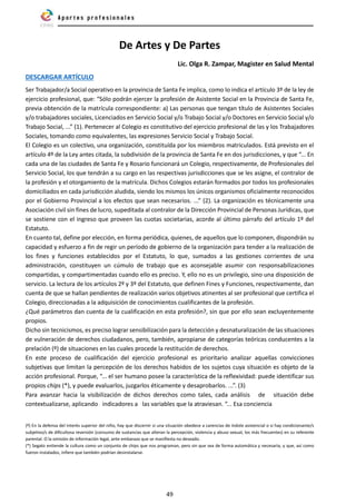 49
De Artes y De Partes
Lic. Olga R. Zampar, Magister en Salud Mental
DESCARGAR ARTÍCULO
Ser Trabajador/a Social operativo en la provincia de Santa Fe implica, como lo indica el artículo 3º de la ley de
ejercicio profesional, que: “Sólo podrán ejercer la profesión de Asistente Social en la Provincia de Santa Fe,
previa obtención de la matrícula correspondiente: a) Las personas que tengan título de Asistentes Sociales
y/o trabajadores sociales, Licenciados en Servicio Social y/o Trabajo Social y/o Doctores en Servicio Social y/o
Trabajo Social, ...” (1). Pertenecer al Colegio es constitutivo del ejercicio profesional de las y los Trabajadores
Sociales, tomando como equivalentes, las expresiones Servicio Social y Trabajo Social.
El Colegio es un colectivo, una organización, constituída por los miembros matriculados. Está previsto en el
artículo 4º de la Ley antes citada, la subdivisión de la provincia de Santa Fe en dos jurisdicciones, y que “... En
cada una de las ciudades de Santa Fe y Rosario funcionará un Colegio, respectivamente, de Profesionales del
Servicio Social, los que tendrán a su cargo en las respectivas jurisdicciones que se les asigne, el contralor de
la profesión y el otorgamiento de la matrícula. Dichos Colegios estarán formados por todos los profesionales
domiciliados en cada jurisdicción aludida, siendo los mismos los únicos organismos oficialmente reconocidos
por el Gobierno Provincial a los efectos que sean necesarios. ...” (2). La organización es técnicamente una
Asociación civil sin fines de lucro, supeditada al contralor de la Dirección Provincial de Personas Jurídicas, que
se sostiene con el ingreso que proveen las cuotas societarias, acorde al último párrafo del artículo 1º del
Estatuto.
En cuanto tal, define por elección, en forma periódica, quienes, de aquellos que lo componen, dispondrán su
capacidad y esfuerzo a fin de regir un período de gobierno de la organización para tender a la realización de
los fines y funciones establecidos por el Estatuto, lo que, sumados a las gestiones corrientes de una
administración, constituyen un cúmulo de trabajo que es aconsejable asumir con responsabilizaciones
compartidas, y compartimentadas cuando ello es preciso. Y, ello no es un privilegio, sino una disposición de
servicio. La lectura de los artículos 2º y 3º del Estatuto, que definen Fines y Funciones, respectivamente, dan
cuenta de que se hallan pendientes de realización varios objetivos atinentes al ser profesional que certifica el
Colegio, direccionadas a la adquisición de conocimientos cualificantes de la profesión.
¿Qué parámetros dan cuenta de la cualificación en esta profesión?, sin que por ello sean excluyentemente
propios.
Dicho sin tecnicismos, es preciso lograr sensibilización para la detección y desnaturalización de las situaciones
de vulneración de derechos ciudadanos, pero, también, apropiarse de categorías teóricas conducentes a la
prelación (º) de situaciones en las cuales procede la restitución de derechos.
En este proceso de cualificación del ejercicio profesional es prioritario analizar aquellas convicciones
subjetivas que limitan la percepción de los derechos habidos de los sujetos cuya situación es objeto de la
acción profesional. Porque, “... el ser humano posee la característica de la reflexividad: puede identificar sus
propios chips (*), y puede evaluarlos, juzgarlos éticamente y desaprobarlos. ...”. (3)
Para avanzar hacia la visibilización de dichos derechos como tales, cada análisis de situación debe
contextualizarse, aplicando indicadores a las variables que la atraviesan. “... Esa conciencia
(º) En la defensa del interés superior del niño, hay que discernir si una situación obedece a carencias de índole asistencial o si hay condicionante/s
subjetivo/s de dificultosa reversión (consumo de sustancias que alteran la percepción, violencia y abuso sexual, los más frecuentes) en su referente
parental. O la omisión de información legal, ante embarazo que se manifiesta no deseado.
(*) Segato entiende la cultura como un conjunto de chips que nos programan, pero sin que sea de forma automática y necesaria, y que, así como
fueron instalados, infiere que también podrían desinstalarse.
 