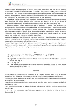 50
desnaturalizadora del orden vigente es la única fuerza que lo desestabiliza. Para ello hay una condición
indispensable: la mediatización de los derechos. La visibilidad de los derechos construye, persuasivamente,
la jurisdicción. ...” (4). No son las convicciones subjetivas las que deben prevalecer, sino lo que dispone la Ley
respecto de los sujetos con quienes se despliega la acción profesional, y ello está instituido en un cuerpo legal
que, partiendo de la Constitución Nacional va sumando cada vez más expresiones.
“... Por cierto, el hombre tiene derecho a la subsistencia, el derecho a la vida es una prerrogativa fundamental
de la humanidad, que ninguna sociedad puede transgredir. Pero la puesta en obra de este derecho se
desdobla, según sea que esos ´hombres sin medios de subsistencia´ sean capaces de trabajar o no.
… Los incapaces para el trabajo dependían del derecho al socorro. ...”, explicitó Castel, aludiendo a las
conclusiones del Comité de Mendicidad de la Asamblea Constituyente de Francia, 1790. (5) Que, si bien fue
una formulación superadora de la problemática atendida, luego dió lugar a aquella que plantea si realmente
todos los capaces llegarían a subsistir con el producto de su trabajo, o peor aún, si habrían de hallarlo.
Teniendo en cuenta que han pasado siglos y las cuestiones aludidas siguen vigentes, sirva esto para verificar
cuánto debe transitarse en materia de restitución de derechos.
La pertenencia al Colegio debe posibilitar un intercambio que suscite la cualificación y, a la vez, sea un ancla
de Salud Mental, dado que los embates de situaciones diversas producen impactos emocionales y desgastes
desalentadores en el transcurso de la acción profesional.
Todas, todos, todes, somos Colegio. Un grupo, circunstancialmente, ejerce su gobierno. La Delegación Zona
Norte es una extensión para acercarlo a quienes, en esta situación geográfica dentro de la provincia, distamos
significativamente de su asentamiento legal. Participar es la tarea.
Citas
(1) Legislatura de la provincia de Santa Fe, Ley Nº 7754, Santa Fe (Argentina),1975.
(2) Op cit.
(3) Segato, Rita Laura, Las estructuras elementales de la violencia, Ed. Prometeo Libros, C.A.B.A., segunda
edición 2010, pág. 141.
(4) Op cit, pág. 142.
(5) Castel, Robert, Las metamorfosis de la cuestión social – Una crónica del salariado, Ed. Paidós, Buenos
Aires, quinta edición 2009, pág. 184.
Bibliografía
.
- Clase presencial sobre Formulación de escenarios de contexto, Arrillaga, Hugo. Curso de extensión
universitaria de la Universidad Nacional del Litoral sobre Organizaciones de la Sociedad Civil, sin datos.
- Estatuto del Colegio de Trabajadores Sociales de la 1º Circunscripción Santa Fe, Asamblea extraordinaria del
Colegio, Santa Fe (Argentina), 2007.
- Las metamorfosis de la cuestión social – Una crónica del salariado, Castel, Robert, Ed. Paidós, Buenos Aires,
quinta edición 2009.
- Las estructuras elementales de la violencia, Segato, Rita Laura, Ed. Prometeo Libros, C.A.B.A., segunda
edición 2010.
- Ley Nº 7754 de Ejercicio de la profesión de ... Legislatura de la provincia de Santa Fe, Santa Fe
(Argentina),1975.
 