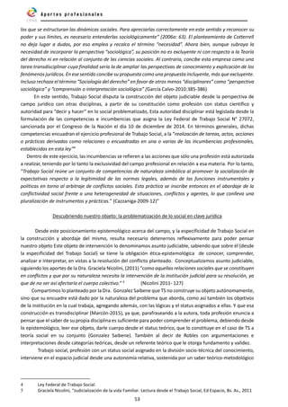 53
los que se estructuran las dinámicas sociales. Para apreciarlas correctamente en este sentido y reconocer su
poder y sus límites, es necesario entenderlas sociológicamente” (2006a: 63). El planteamiento de Cotterrell
no deja lugar a dudas, por eso emplea y recalca el término “necesidad”. Ahora bien, aunque subraya la
necesidad de incorporar la perspectiva “sociológica”, su posición no es excluyente ni con respecto a la Teoría
del derecho ni en relación al conjunto de las ciencias sociales. Al contrario, concibe esta empresa como una
tarea transdisciplinar cuya finalidad sería la de ampliar las perspectivas de conocimiento y explicación de los
fenómenos jurídicos. En ese sentido concibe su propuesta como una propuesta incluyente, más que excluyente.
Incluso rechaza el término “Sociología del derecho” en favor de otros menos “disciplinares” como “perspectiva
sociológica” y “comprensión o interpretación sociológica” (García Calvo-2010:385-386)
En este sentido, Trabajo Social disputa la construcción del objeto judiciable desde la perspectiva de
campo jurídico con otras disciplinas, a partir de su constitución como profesión con status científico y
autoridad para “decir y hacer” en lo social problematizado, Esta autoridad disciplinar está legislada desde la
formulación de las competencias e incumbencias que asigna la Ley Federal de Trabajo Social N° 27072,
sancionada por el Congreso de la Nación el día 10 de diciembre de 2014. En términos generales, dichas
competencias encuadran el ejercicio profesional de Trabajo Social, a la “realización de tareas, actos, acciones
o prácticas derivadas como relaciones o encuadradas en una o varias de las incumbencias profesionales,
establecidas en esta ley”4
Dentro de este ejercicio, las incumbencias se refieren a las acciones que sólo una profesión está autorizada
a realizar, teniendo por lo tanto la exclusividad del campo profesional en relación a esa materia. Por lo tanto,
“Trabajo Social reúne un conjunto de competencias de naturaleza simbólica al promover la socialización de
expectativas respecto a la legitimidad de las normas legales, además de las funciones instrumentales y
políticas en torno al arbitraje de conflictos sociales. Esta práctica se inscribe entonces en el abordaje de la
conflictividad social frente a una heterogeneidad de situaciones, conflictos y agentes, lo que conlleva una
pluralización de instrumentos y prácticas.” (Cazzaniga-2009-12)”
Descubriendo nuestro objeto: la problematización de lo social en clave jurídica
Desde este posicionamiento epistemológico acerca del campo, y la especificidad de Trabajo Social en
la construcción y abordaje del mismo, resulta necesario detenernos reflexivamente para poder pensar
nuestro objeto Este objeto de intervención lo denominamos asunto judiciable, sabiendo que sobre él (desde
la especificidad del Trabajo Social) se tiene la obligación ética-epistemológica de conocer, comprender,
analizar e interpretar, en vistas a la resolución del conflicto planteado. Conceptualizamos asunto judiciable,
siguiendo los aportes de la Dra. Graciela Nicolini, (2011) “como aquellas relaciones sociales que se constituyen
en conflictos y que por su naturaleza necesita la intervención de la institución judicial para su resolución, ya
que de no ser así afectaría el cuerpo colectivo.” 5
(Nicolini 2011- 127)
Compartimos lo planteado por la Dra. Gonzalez Saibene que TS no construye su objeto autónomamente,
sino que su encuadre está dado por la naturaleza del problema que aborda, como así también los objetivos
de la institución en la cual trabaja, agregando además, con las lógicas y el status asignados a ellas. Y que esa
construcción es transdisciplinar (Marcón-2015), ya que, parafraseando a la autora, toda profesión enuncia a
pensar que el saber de su propia disciplina es suficiente para poder comprender el problema, debiendo desde
lo epistemológico, leer ese objeto, darle cuerpo desde el status teórico, que lo constituye en el caso de TS a
teoría social en su conjunto (Gonzalez Saibene). También al decir de Robles con argumentaciones e
interpretaciones desde categorías teóricas, desde un referente teórico que le otorga fundamento y validez.
Trabajo social, profesión con un status social asignado en la división socio-técnica del conocimiento,
interviene en el espacio judicial desde una autonomía relativa, sostenida por un saber teórico-metodológico
4 Ley Federal de Trabajo Social.
5 Graciela Nicolini, “Judicialización de la vida Familiar. Lectura desde el Trabajo Social, Ed Espacio, Bs. As., 2011
 