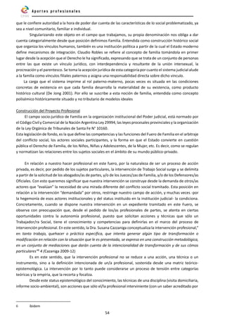 54
que le confiere autoridad a la hora de poder dar cuenta de las características de lo social problematizado, ya
sea a nivel comunitario, familiar e individual.
Singularizando este objeto en el campo que trabajamos, su propia denominación nos obliga a dar
cuenta categorialmente desde que posición definimos Familia. Entendida como construcción histórico social
que organiza los vínculos humanos, también es una institución política a partir de la cual el Estado moderno
define mecanismos de integración. Claudio Robles se refiere al concepto de familia tomándola en primer
lugar desde la acepción que el Derecho le ha significado, expresando que se trata de un conjunto de personas
entre las que existe un vínculo jurídico, con interdependencia y resultante de la unión intersexual, la
procreación y el parentesco. Se toma la acepción jurídica de esta categoría por cuanto el sistema judicial alude
a la familia como vínculos filiales paternos y asigna una responsabilidad directa sobre dicho vinculo.
La carga que el sistema imprime al rol paterno-materno, pocas veces es situada en las condiciones
concretas de existencia en que cada familia desarrolla la materialidad de su existencia, como producto
histórico cultural (De Jong 2001). Por ello se suscribe a esta noción de familia, entendida como concepto
polisémico históricamente situado y no tributario de modelos ideales
Construcción del Proyecto Profesional
El campo socio-jurídico de Familia en la organización institucional del Poder judicial, está normado por
el Código Civil y Comercial de la Nación Argentina Ley 29994, las leyes procesales provinciales y la organización
de la Ley Orgánica de Tribunales de Santa Fe N° 10160.
Esta legislación de fondo, es la que define las competencias y las funciones del Fuero de Familia en el arbitraje
del conflicto social, los actores sociales participantes, y la forma en que el Estado convierte en cuestión
pública el Derecho de Familia, de los Niños, Niñas y Adolescentes, de la Mujer, etc. Es decir, como se regulan
y normatizan las relaciones entre los sujetos sociales en el ámbito de su mundo público-privado.
En relación a nuestro hacer profesional en este fuero, por la naturaleza de ser un proceso de acción
privada, es decir, por pedido de los sujetos particulares, la intervención de Trabajo Social surge y se delimita
a partir de la solicitud de los abogados/as de partes, y/o de los Jueces/zas de Familia, y/o de los Defensores/as
Oficiales. Con esto queremos significar que nuestra intervención se construye desde la demanda de otros/as
actores que “evalúan” la necesidad de una mirada diferente del conflicto social tramitado. Esta posición en
relación a la intervención “demandada” por otros, restringe nuestro campo de acción, y muchas veces -por
la hegemonía de esos actores institucionales y del status instituido en la institución judicial- la condiciona.
Concretamente, cuando se dispone nuestra intervención en un expediente tramitado en este Fuero, se
observa con preocupación que, desde el pedido de los/as profesionales de partes, se atenta en ciertas
oportunidades contra la autonomía profesional, puesto que solicitan acciones y técnicas que sólo un
Trabajador/ra Social, tiene el conocimiento y competencias para definirlas en el marco del proceso de
intervención profesional. En este sentido, la Dra. Susana Cazzaniga conceptualiza la intervención profesional,”
en tanto trabajo, quehacer o práctica específica, que intenta generar algún tipo de transformación o
modificación en relación con la situación que le es presentada, se expresa en una construcción metodológica,
en un conjunto de mediaciones que darán cuenta de la intencionalidad de transformación y de sus cómos
particulares”6
4 (Cazaniga 2009-12)
Es en este sentido, que la intervención profesional no se reduce a una acción, una técnica o un
instrumento, sino a la definición intencionada de un/a profesional, sostenida desde una matriz teórico-
epistemológica. La intervención por lo tanto puede considerarse un proceso de tensión entre categorías
teóricas y la empiria, que la recorta y focaliza.
Desde este status epistemológico del conocimiento, las técnicas de una disciplina (visita domiciliaria,
informe socio-ambiental), son acciones que sólo el/la profesional interviniente (con un saber acreditado por
6 íbidem
 