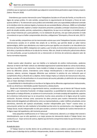 57
simbólicos que se expresan en politicidades que adquieren características particulares según tiempo y espacio.
(Salera -Pieruzini 2018)
Entendemos que nuestra intervención como Trabajadores Sociales en el Fuero de Familia, se inscribe en la
lógica de campo jurídico. En este sentido, compartimos la argumentación de Krompotic y Ponce de León
quienes definen a “la intervención socio-jurídica será entendida como una especialidad profesional centrada
en la interface entre los sistemas legales y humanos de una sociedad (Barker y Branson, 2000) con la finalidad
de conocer, comprender, explicar y evaluar situaciones presentes y pasadas y anticipar situaciones futuras, a
partir de estudio sociales, pericias, evaluaciones y diagnósticos, los que no se restringen ni al ámbito judicial
pues incluye instancias pre y post-judiciales, ni a la realización de pericias, sino que están presentes en toda
circunstancia en que se hallan comprometidos derechos y obligaciones”(Krompotic y Ponce de León, 2017:2-
3)
En este sentido, compartimos con los mencionados autores que como Trabajadores Sociales construimos
intervenciones sociales en el sentido más amplio de su término, que permite desde un saber teórico
epistemológico, definir que abordamos una materia prima que significa una situación a ser descubierta (en
términos de Saul Karsz 2007), trabajamos con sujetos, y por lo tanto, la misma tiene implicancias en el plano
de lo ético, al producirse efectos en la vida de los mismos. Más aún, desde la institución judicial estos efectos
son más profundos, ya que la producción de su intervención en términos de sentencias adquiere valor de
fuerza normativa impuesta.
Desde nuestro saber disciplinar -que nos habilita a la realización de análisis institucionales-, podemos
observar al interior del Poder Judicial una identidad organizacional sostenida desde las rutinas burocráticas,
que hace muy difícil -y por momentos- hasta inviable el trabajo en equipo, la cooperación e interrelación
entre los diferentes actores. Entendemos como trabajo interdisciplinario e inter-actoral al conjunto de
procesos, saberes, acciones, lenguajes diferentes que sostienen la práctica de una institución para el
cumplimiento eficaz y eficiente de su objetivo. Dicho trabajo implica un esfuerzo de mancomunar discursos,
lógicas, acuerdos a fin de profundizar en el conocimiento del asunto judiciable y la definición de la estrategia
para un mejor abordaje e intervención.
La posibilidad de la interdisciplina se inscribe en las lógicas de las diferentes organizaciones institucionales,
donde sus dinámicas e identidades pueden favorecerla u obstaculizarla.
Desde esta fundamentación y argumentación teórica, consideramos que al interior del Tribunal resulta
muy difícil -y por momentos frustrante- el trabajo cooperativo. La posibilidad de realizar que cada actor/ra
desempeñe un trabajo eficiente, se sostiene en la comunicación, la mirada compleja del expediente, aspectos
de la dinámica institucional que no se encuentran muchas veces presentes en la lógica actual de nuestra
institución. Acciones mínimas como: acercarnos los datos precisos para nuestra intervención disciplinar
(datos tanto del abogado/a y/o defenso/rar, como sus representados/as, a saber: teléfono actualizado, correo
electrónico, domicilio del sujeto/a actualizado), resultan indispensables para “hacer” nuestra tarea. La
comunicación verbal (no sólo mediante la formalidad escrita) entre los secretarios/as y los integrantes del
Trabajo Social, resulta indispensable no sólo para acordar y construir el objetivo de nuestra intervención en
la lógica mayor del expediente y del momento procesal.
Estas pequeñas modificaciones en el “status quo” institucional, abonaría a un trabajo inter-actoral e
interdisciplinario, que no sólo aportaría a un mejor proceso de intervención desde el Trabajo Social, sino
conduciría a un mejor servicio de Justicia, objetivo que de hecho compartimos todos los que formamos parte
de este Tribunal.
A modo de cierre
El Trabajo Social se inscribe dentro de las profesiones con status y saberes autorizados en el campo
jurídico para el abordaje de los conflictos interpersonales, desde su autonomía relativa. Esta autonomía
 