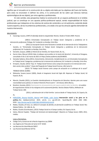 58
significa que el encuadre en la construcción de su objeto está dado por los objetivos del Fuero de Familia,
pero estos no encorsetan ni definen los cómo, ni la construcción de los sobre qué (lecturas teóricas
epistemológicas de ese objeto), por otros agentes o profesionales.
En este sentido, esta perspectiva implica la construcción de un espacio profesional en el ámbito
judicial, que se constituye en una apuesta política-profesional epocal, siendo responsabilidad de los/as
profesionales que trabajamos en los sistemas de Justicia dar contenido a un rol autónomo, sostenido desde
nuestra expertiz y de las incumbencias profesionales, y no atado a los que los otros/as agentes demanden de
nuestra intervención.
BIBLIOGRAFÍA
• Cazzaniga, Susana, (1997) El abordaje desde la singularidad. Revista. Desde el Fondo UNER. Paraná.
(20011) Entramados Conceptuales en Trabajo Social. Categorías y problemas de la
intervención profesional, Prólogo, Ed. Fundación La Hendija, Entre Ríos.
• (2011) La Inscripción Social como horizonte d sentido de la intervención de los Trabajadores
Sociales, en “Entramados Conceptuales en Trabajo Social. Categorías y problemas de la intervención
profesional, Ed. Fundación La Hendija, Entre Ríos,
• Donzelot, Jacques, (2008) La Policía de las Familias, Ed. Nueva Visión, Bs. As.,
• García Calvo, Manuel (2010) Cabe el enfoque socio-jurídico en la teoría del derecho?, University of Zaragoza,
consultado el día 11 de marzo de 2021 en https://www.academia.edu/8148503.
• Gonzalez Saibene, Alicia (2011), Conocimiento, intervención, transformación en, en Entramados Conceptuales
en Trabajo Social. Categorías y problemas de la intervención profesional, Ed. Fundación La Hendija, Entre Ríos
• Krmpotic, Claudia. (2015) “Cap. III. Trabajo Social Forense como campo de actuación en la intersección entre
bien social y bien jurídico”. Clases del Posgrado de Trabajo Social Forense, UNL Santa Fe
(2013) “El Trabajo Social Forense como campo de actuación en el arbitraje de lo social”
TRABAJO SOCIAL GLOBAL-
• Malacalza, Susana Leonor (2003), Desde el imaginario Social del Siglo XXI. Repensar el Trabajo Social, Ed
Espacio, Bs.As.
• Marcón, Osvaldo (2015), La Cuestión Interdisciplinaria en Perspectiva de Derechos: Aportes para una nueva
racionalidad socio-judicial, en revista III Derecho Penal Juvenil. “, Ed Induvio, Bahía Blanca,
• Nicolinni, Graciela, (2011). Rastreando los atravesamientos del espacio judicial sobre las familias. Un análisis
de negociaciones tácitas en los márgenes de la autonomía familiar, Revista Debate Público, Reflexión de
Trabajo Social, UBA
(2011), Judicialización de la Vida Familiar. Lectura desde el Trabajo Social, Ed. Espacio, Bs.
As.
• PIERUZZINI, Rosana; SALERA, Maricel and FRANK, Judit Evelyn. Intervención social y los giros en la
política. Rev. katálysis [online]. 2019, vol.22, n.1, pp.129-141. Epub May 09, 2019. ISSN 1982-
0259. http://dx.doi.org/10.1590/1982-02592019v22n1p129
• Robles, Claudio.y Di Ieso, Lía. (2012) El concepto de familia y la formación académica en Trabajo Social. Rev.
Debate Público - Ed. UBA, Bs. As.
• Robles, Claudio (Coordinador), (2013) Trabajo Social en el Campo Jurídico, Ed. Espacio, Bs.As.
• Salera, Maricel Haydeé, “Trabajo del Seminario de Epistemología”, Maestría en Trabajo Social, UNER, 2012,
inédito.
Leyes y Normativas.
• Código Civil y Comercial de la Nación Argentina Ley 29994
• Ley Orgánica de Tribunales de Santa Fe N° 10160.
• Ley Nacional de Salud Mental 26657.
• Ley Pcial de Salud Mental 10772)
 