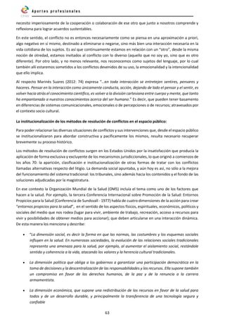 63
necesito imperiosamente de la cooperación o colaboración de ese otro que junto a nosotros comprende y
reflexiona para lograr acuerdos sustentables.
En este sentido, el conflicto no es entonces necesariamente como se piensa en una aproximación a priori,
algo negativo en sí mismo, destinado a eliminarse o negarse, sino más bien una interacción necesaria en la
vida cotidiana de los sujetos. Es así que continuamente estamos en relación con un “otro”, desde la misma
noción de otredad, estamos invitados al conflicto con lo diverso (aquello que no soy yo, sino que es otro
diferente). Por otro lado, y no menos relevante, nos reconocemos como sujetos del lenguaje, por lo cual
también allí estaremos sometidos a los conflictos devenidos de su uso, la emocionalidad y la intencionalidad
que ello implica.
Al respecto Marinés Suares (2012: 74) expresa “…en toda interacción se entretejen sentires, pensares y
haceres. Pensar en la interacción como únicamente conducta, acción, dejando de lado el pensar y el sentir, es
volver hacia atrás el conocimiento científico, es volver a la división cartesiana entre cuerpo y mente, que tanto
ha empantanado a nuestros conocimientos acerca del ser humano.” Es decir, que pueden tener basamento
en diferencias de sistemas comunicacionales, emocionales o de percepciones o de recursos; atravesados por
el contexto socio cultural.
La institucionalización de los métodos de resolución de conflictos en el espacio público:
Para poder relacionar las diversas situaciones de conflictos y sus intervenciones que, desde el espacio público
se institucionalizaron para abordar constructiva y pacíficamente los mismos, resulta necesario recuperar
brevemente su proceso histórico.
Los métodos de resolución de conflictos surgen en los Estados Unidos por la insatisfacción que producía la
aplicación de forma exclusiva y excluyente de los mecanismos jurisdiccionales, lo que originó a comienzos de
los años 70: la aparición, clasificación e institucionalización de otras formas de tratar con los conflictos
llamadas alternativas respecto del litigio. La demanda social apuntaba, y aún hoy es así, no sólo a la mejora
del funcionamiento del sistema tradicional: los tribunales, sino además hacia los contenidos y el fondo de las
soluciones adjudicadas por la magistratura.
En ese contexto la Organización Mundial de la Salud (OMS) incluía el tema como uno de los factores que
hacen a la salud. Por ejemplo, la tercera Conferencia Internacional sobre Promoción de la Salud: Entornos
Propicios para la Salud (Conferencia de Sundsvall - 1977) habla de cuatro dimensiones de la acción para crear
“entornos propicios para la salud”, en el sentido de los aspectos físicos, espirituales, económicos, políticos y
sociales del medio que nos rodea (lugar para vivir, ambiente de trabajo, recreación, acceso a recursos para
vivir y posibilidades de obtener medios para accionar); que deben articularse en una interacción dinámica.
De esta manera los menciona y describe:
• “La dimensión social, es decir la forma en que las normas, las costumbres y los esquemas sociales
influyen en la salud. En numerosas sociedades, la evolución de las relaciones sociales tradicionales
representa una amenaza para la salud, por ejemplo, al aumentar el aislamiento social, restándole
sentido y coherencia a la vida, atacando los valores y la herencia cultural tradicionales.
• La dimensión política que obliga a los gobiernos a garantizar una participación democrática en la
toma de decisiones y la descentralización de las responsabilidades y los recursos. Ella supone también
un compromiso en favor de los derechos humanos, de la paz y de la renuncia a la carrera
armamentista.
• La dimensión económica, que supone una redistribución de los recursos en favor de la salud para
todos y de un desarrollo durable, y principalmente la transferencia de una tecnología segura y
confiable
 