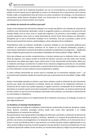 65
Recuperando el valor de la mediación prejudicial, aun con sus inconsistencias ya mencionadas, podemos
señalar el enorme aporte que ha significado en cuanto a la masificación de su conocimiento como instituto
factible, viable y el acoplamiento lento del mismo a la cultura santafesina. Sin embargo, si a este proceso lo
encararíamos desde diversas disciplinas desde una construcción de la mirada y el abordaje integral e
interdisciplinario los mismos tendrían otro impacto.
Los métodos de resolución de conflictos ¿para qué?
Existen varios enfoques del movimiento mediador en el mundo que definen a los métodos de resolución de
conflictos como herramientas destinadas a aliviar la congestión judicial y a suministrar una justicia de más
elevada calidad; otros la miran como un medio para organizar a las personas y comunidades y conseguir
acuerdos equitativos; otros como un medio disimulado de control social. Estos enfoques son diferentes y
divergentes por lo cual el movimiento mediador no es monolítico, sino que es pluralista a partir de los
diversos posicionamientos teóricos, epistemológicos y ético-valorativos de los mediadores.
Profundicemos sobre los enfoques nombrados: el proceso mediador es una herramienta poderosa para
satisfacer las necesidades humanas auténticas de los sujetos en sus disputas individuales, grupales y
comunitarios, facilitando la resolución de problemas mediante la colaboración y la integración “…significando
mayor satisfacción general para los consumidores individuales del sistema judicial” (Folger, 2008: 42).
Otros dos enfoques que resultan complementarios: el primero plantea que la mediación ofrece un modo
eficaz de organizar a los sujetos sociales en función de intereses comunes y de este modo crear vínculos
comunitarios más sólidos para lograr mayor justicia social. El otro, denominado transformativo, define que
la mediación contribuye a transformar el carácter de las relaciones antagónicas presentes en una sociedad,
trabajando con mucha fuerza la revalorización y reconocimiento de los actores, el autorespeto y la confianza
en el otro diferente a mí que conlleva la mutua comprensión y empatía.
El cuatro enfoque denominado de control social es analizado por el movimiento mediador como “...Un
instrumento para aumentar el poder de los fuertes para que se aprovechen de los más débiles” (Folger, 2008:
50).
Existen innumerables ejemplos en relación a este último enfoque cuando la utilización de este instrumento
permite que, desde esta perspectiva el mediador aborde por ejemplo en las mediaciones familiares, la
situaciones de las mujeres que quedan expuestas al regateo coercitivo y manipulador de los hombres que
desemboca en acuerdos injustos acerca de la propiedad, el tiempo compartido y la asistencia alimentaria de
los hijos; similar a lo que ocurre en las disputas comerciales entre empresas, con acuerdos en detrimento de
los consumidores o trabajadores.
Asimismo, se podría avanzar en la implementación de la mediación comunitaria, sin embargo, la misma no
está reglamentada aún.
Las disciplinas y el abordaje interdisciplinario:
Como cooperativa de trabajo de mediadores conformada por profesionales de diversas disciplinas: trabajo
social, derecho, economía, psicología venimos desde hace cuatro años aportando a un trabajo
interdisciplinario en resolución de conflictos.
Nos posicionamos como equipo desde el paradigma de protección, promoción y restitución de derechos de
los sujetos sociales individuales, grupales y colectivos apelando a un conjunto de procedimientos que les
permite a los mismos ser protagonistas en la resolución de sus propios conflictos, sin la intervención de un
tercero- el juez- que decide por ellos y cuya sentencia, en muchas ocasiones impacta negativamente en sus
vidas, porque la lógica es que hay una parte que gana y otra que pierde en el proceso (competencia). En este
sentido los aportes del modelo circular narrativo y el transformativo (Baruch y Folger) nos permiten generar
 