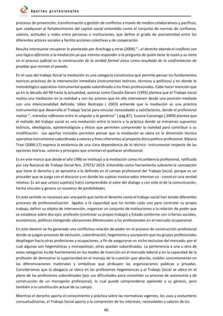 66
procesos de prevención, transformación y gestión de conflictos a través de medios colaborativos y pacíficos,
que coadyuvan al fortalecimiento del capital social entendido como el conjunto de normas de confianza,
valores, actitudes y redes entre personas e instituciones, que define el grado de asociatividad entre los
diferentes actores sociales y facilita acciones colectivas y de cooperación.
Resulta interesante recuperar lo planteado por Arechaga y otras (2004) “…el derecho aborda el conflicto con
una lógica diferente a la mediación ya que intenta responder a la pregunta de quién tiene la razón y su meta
en el proceso judicial es la construcción de la verdad formal única como resultado de la confrontación de
pruebas que recrean el pasado.
En el caso del trabajo Social la mediación es una categoría constitutiva que permite pensar los fundamentos
teóricos prácticos de la intervención inmediata (instrumentos teóricos, técnicos y políticos) y en donde lo
metodológico-operativo-instrumental queda subordinado a los fines profesionales. Cabe hacer mención que
ya en la década del 90 hasta la actualidad, autoras como Claudia Danani (1993) plantea que el Trabajo social
realiza una mediación en la realidad y con los actores que en ella intervienen desde una posición mediada
con una intencionalidad definida; Vélez Restrepo ( 2003) entiende que la mediación es una práctica
instrumental que desarrolla el Trabajo Social para vincular necesidades y satisfactores, donde el profesional
realiza “…tránsitos reflexivos entre lo singular y lo genérico” ( pag.87), Susana Cazzaniga ( 2009) plantea que
el método del trabajo social es una mediación entre la teoría y la práctica donde se entraman supuestos
teóricos, ideológicos, epistemológicos y éticos que permiten comprender la realidad para contribuir a su
modificación. Los aportes incluidos permiten pensar que la mediación se ubica en la dimensión técnica
operativa instrumental subordinada a valores y fines inherentes al proyecto ético político profesional. Bibiana
Travi (2006:17) expresa la existencia de una clara dependencia de lo técnico- instrumental respecto de las
opciones teóricas, valores y principios que orientan el quehacer profesional.
Es en este marco que desde el año 1986 se instituyó a la mediación como incumbencia profesional, ratificada
por Ley Nacional de Trabajo Social Nro. 27072/ 2014. Entendida como herramienta subvierte la concepción
que tiene el derecho y se aproxima a lo definido en el campo profesional del Trabajo Social, porque es un
proceder que se juega con el discurso y en donde los sujetos involucrados intentan co - construir una verdad
relativa. Es así que un(os) sujeto(s) ha(n) comprendido el valor del dialogo y con este el de la comunicación,
hecha vínculos y genera un nosotros de posibilidades.
En este sentido se reconoce por una parte que tanto el derecho como el trabajo social han tenido diferentes
procesos de profesionalización ligados a la capacidad que ha tenido cada uno para controlar su propio
trabajo, definir su objeto de intervención, organizar un conjunto de instituciones y la relación de poder que
se establece sobre dos ejes: profesión (controlar su propio trabajo) y Estado conforme con criterios sociales,
económicos, políticos otorgando ubicaciones diferenciales a los profesionales en el mercado ocupacional.
En este devenir se ha generado una conflictiva relación de poder en el proceso de construcción profesional
donde se juegan procesos de exclusión, subordinación, hegemonía y usurpación que los grupos profesionales
despliegan hacia otras profesiones y ocupaciones, a fin de asegurarse un nicho exclusivo del mercado; por el
cual algunas son hegemónicas y monopolizan, otras quedan subordinadas. La pertenencia a una u otra de
estas categorías incide fuertemente en los modos de inserción en el mercado laboral y en la capacidad de la
profesión de demostrar la superioridad en el manejo de la cuestión que aborda, visibles concretamente en
las diferenciaciones materiales y simbólicas que atribuyen las organizaciones públicas y privadas.
Consideramos que la abogacía se ubica en las profesiones hegemónicas y el Trabajo Social se ubica en el
plano de las profesiones subordinadas (por sus dificultades para consolidar su proceso de autonomía y de
construcción de un monopolio profesional), lo cual puede comprenderse apelando a su génesis, pero
también a la constitución actual de su campo.
Mientras el derecho aporta el conocimiento y práctica sobre las normativas vigentes, los usos y costumbres
consuetudinarias, el Trabajo Social aporta a la compresión de los intereses, necesidades y valores de los
 