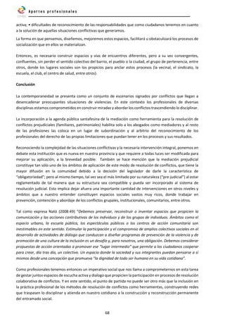 68
activa; • dificultades de reconocimiento de las responsabilidades que como ciudadanos tenemos en cuanto
a la solución de aquellas situaciones conflictivas que generamos.
La forma en que pensemos, diseñemos, mejoremos estos espacios, facilitará u obstaculizará los procesos de
socialización que en ellos se materializan.
Entonces, es necesario construir espacios y vías de encuentros diferentes, pero a su vez convergentes,
confluentes, sin perder el sentido colectivo del barrio, el pueblo o la ciudad, el grupo de pertenencia, entre
otros, donde los lugares sociales son los propicios para anclar estos procesos (la vecinal, el sindicato, la
escuela, el club, el centro de salud, entre otros).
Conclusión
La contemporaneidad se presenta como un conjunto de escenarios signados por conflictos que llegan a
desencadenar preocupantes situaciones de violencias. En este contexto los profesionales de diversas
disciplinas estamos comprometidos en construir miradas y abordar los conflictos trascendiendo lo disciplinar.
La incorporación a la agenda pública santafesina de la mediación como herramienta para la resolución de
conflictos prejudiciales (familiares, patrimoniales) habilita solo a los abogados como mediadores y al resto
de las profesiones las coloca en un lugar de subordinación y al arbitrio del reconocimiento de los
profesionales del derecho de las propias limitaciones que puedan tener en los procesos y sus resultados.
Reconociendo la complejidad de las situaciones conflictivas y la necesaria intervención integral, ponemos en
debate esta institución que es nueva en nuestra provincia y que requiere a todas luces ser modificada para
mejorar su aplicación, a la brevedad posible. También se hace mención que la mediación prejudicial
constituye tan sólo uno de los ámbitos de aplicación de este modo de resolución de conflictos, que tiene la
mayor difusión en la comunidad debido a la decisión del legislador de darle la característica de
“obligatoriedad”; pero al mismo tiempo, tal vez sea el más limitado por su naturaleza (“pre-judicial”) al estar
reglamentado de tal manera que su estructura sea compatible y pueda ser incorporado al sistema de
resolución judicial. Esto implica dejar afuera una importante cantidad de intervenciones en otros niveles y
ámbitos que a nuestro entender constituyen espacios sociales vastos muy ricos, donde trabajar en
prevención, contención y abordaje de los conflictos grupales, institucionales, comunitarios, entre otros.
Tal como expresa Nató (2008:49) “Debemos preservar, reconstruir o inventar espacios que propicien la
comunicación y las acciones contributivas de los individuos y de los grupos de individuos. Ámbitos como el
espacio urbano, la escuela pública, los espectáculos públicos o los centros de acción comunitaria son
inestimables en este sentido. Estimular la participación y el compromiso de amplios colectivos sociales en el
desarrollo de actividades de diálogo que conduzcan a diseñar programas de prevención de la violencia y de
promoción de una cultura de la inclusión es un desafío y, para nosotros, una obligación. Debemos considerar
propuestas de acción orientadas a promover ese “lugar intermedio” que permite a los ciudadanos cooperar
para crear, día tras día, un colectivo. Un espacio donde la sociedad y sus integrantes puedan pensarse a sí
mismos desde una concepción que promueva “la dignidad de todo ser humano en su vida cotidiana”.
Como profesionales tenemos entonces un imperativo social que nos llama a comprometernos en esta tarea
de gestar juntos espacios de escucha activa y dialogo que propicien la participación en procesos de resolución
colaborativa de conflictos. Y en este sentido, el punto de partida no puede ser otro más que la inclusión en
la práctica profesional de los métodos de resolución de conflictos como herramientas, construyendo redes
que traspasen lo disciplinar y atienda en nuestro cotidiano a la construcción y reconstrucción permanente
del entramado social.
 