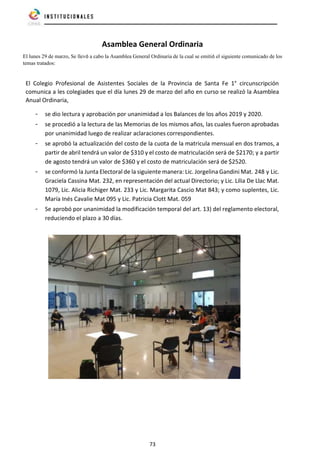 73
Asamblea General Ordinaria
El lunes 29 de marzo, Se llevó a cabo la Asamblea General Ordinaria de la cual se emitió el siguiente comunicado de los
temas tratados:
El Colegio Profesional de Asistentes Sociales de la Provincia de Santa Fe 1° circunscripción
comunica a les colegiades que el día lunes 29 de marzo del año en curso se realizó la Asamblea
Anual Ordinaria,
- se dio lectura y aprobación por unanimidad a los Balances de los años 2019 y 2020.
- se procedió a la lectura de las Memorias de los mismos años, las cuales fueron aprobadas
por unanimidad luego de realizar aclaraciones correspondientes.
- se aprobó la actualización del costo de la cuota de la matricula mensual en dos tramos, a
partir de abril tendrá un valor de $310 y el costo de matriculación será de $2170; y a partir
de agosto tendrá un valor de $360 y el costo de matriculación será de $2520.
- se conformó la Junta Electoral de la siguiente manera: Lic. Jorgelina Gandini Mat. 248 y Lic.
Graciela Cassina Mat. 232, en representación del actual Directorio; y Lic. Lilia De Llac Mat.
1079, Lic. Alicia Richiger Mat. 233 y Lic. Margarita Cascio Mat 843; y como suplentes, Lic.
María Inés Cavalie Mat 095 y Lic. Patricia Clott Mat. 059
- Se aprobó por unanimidad la modificación temporal del art. 13) del reglamento electoral,
reduciendo el plazo a 30 días.
 