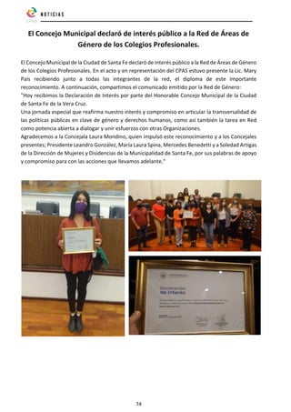 74
El Concejo Municipal declaró de interés público a la Red de Áreas de
Género de los Colegios Profesionales.
El Concejo Municipal de la Ciudad de Santa Fe declaró de interés público a la Red de Áreas de Género
de los Colegios Profesionales. En el acto y en representación del CPAS estuvo presente la Lic. Mary
País recibiendo junto a todas las integrantes de la red, el diploma de este importante
reconocimiento. A continuación, compartimos el comunicado emitido por la Red de Género:
"Hoy recibimos la Declaración de Interés por parte del Honorable Concejo Municipal de la Ciudad
de Santa Fe de la Vera Cruz.
Una jornada especial que reafirma nuestro interés y compromiso en articular la transversalidad de
las políticas públicas en clave de género y derechos humanos, como así también la tarea en Red
como potencia abierta a dialogar y unir esfuerzos con otras Organizaciones.
Agradecemos a la Concejala Laura Mondino, quien impulsó este reconocimiento y a los Concejales
presentes; Presidente Leandro González, María Laura Spina, Mercedes Benedetti y a Soledad Artigas
de la Dirección de Mujeres y Disidencias de la Municipalidad de Santa Fe, por sus palabras de apoyo
y compromiso para con las acciones que llevamos adelante."
 