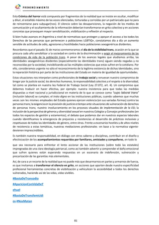 81
Esta Crónica del horror está compuesta por fragmentos de la realidad que se insiste en ocultar, modificar
y diluir, el estallido máximo de las voces silenciadas, torturadas y corroídas por un patriarcado que no para
de reinventarse para subyugar(nos). El silencio sobre las desapariciones, la negación de los medios de
comunicación y el ocultamiento de la información deberían transformarse en grito colectivo y en acciones
concretas que provoquen mayor sensibilización, visibilización y reflexión al respecto.
Si bien hubo avances en Argentina a nivel de normativas que protegen y apoyan el acceso a los todos los
Derechos de las personas que pertenecen a poblaciones LGBTIQ+, constatamos día a día un aumento
sensible de actitudes de odio, agresiones y hostilidades hacia poblaciones sexogenéricas disidentes.
Recordamos que el pasado 31 de marzo conmemoramos el día de la visibilidad trans, ocasión en la que se
procura cada año sensibilizar a la sociedad en contra de la discriminación y exigir el mejoramiento de las
condiciones de vida de la población trans. A pesar de los avances legales que aludíamos arriba, las
identidades sexogenéricas disidentes (especialmente las identidades trans) siguen siendo negadas y no
reconocidas por la sociedad, invisibilizando así las múltiples violencias que estas sufren en lo cotidiano. Por
ello, consideramos urgente no sólo el reconocimiento de la legítima existencia de dichas identidades, sino
la reparación histórica por parte de las instituciones del Estado en materia de igualdad de oportunidades.
Estas situaciones nos interpelan como profesionales de trabajo social y renuevan nuestro compromiso de
bregar por la justicia social, los derechos humanos, la responsabilidad colectiva y el respeto a la diversidad,
tal como se plantea en nuestra ley Federal de Trabajo Social (Ley 27.072, art. 4). Un compromiso que
debemos traducir en hacer efectiva, por ejemplo: nuestra insistencia para que todas las medidas
dispuestas a nivel nacional y jurisdiccional en materia de lo que se conoce como “cupo laboral trans”
(inclusión laboral) se cumplan; el trato digno en las instituciones públicas, cuando sabemos que muchas
veces son les mismes empleades del Estado quienes ejercen violencia (en sus variadas formas) contra las
personastrans;laexigenciaen la provisión de justicia a tiempo ante situaciones de vulneración de derechos
de personas trans; nuestro involucramiento en los procesos situados de implementación de la ESI; la
inclusióndelaperspectivadegéneros y diversidad sexual en nuestros Colegios y Consejos profesionales (en
todos los espacios de gestión y estamentos); el debate que podamos dar en nuestros espacios laborales
cuando identificamos la emergencia de prejuicios y resistencias al desarrollo de prácticas inclusivas y
respetuosas de todas las identidades de género, entre otras. Frente a escenarios hostiles y de altos niveles
de resistencia a estas temáticas, nuestras mediaciones profesionales -en base a la normativa vigente-
devienen imprescindibles.
Es también nuestra responsabilidad, en diálogo con otros saberes y disciplinas, contribuir en el diseño y
efectivización de los acompañamientos requeridos por familiares, amistades y compañeres, en todo lo
que sea necesario para enfrentar el lento accionar de las instituciones (sobre todo las estatales)
impregnadas de una clara ideología patriarcal, como así también advertir y comprender el daño emocional
que sufren quienes están esperando respuestas en un escenario de indefensión, vulneración y
precarización de las garantías más elementales.
Así, de cara a un recorte de la realidad que no puede más que desarmarnos en partes y armarnos de fuerza,
es que invitamos a transformar el silencio en grito, en acciones que aporten desde nuestra especificidad
profesional herramientas concretas de visibilización y vehiculicen la accesibilidad a todos los derechos
vulnerados, haciendo así de las vidas, vidas vivibles.
#BastaDeTransodio
#AparicionConVidaDeT
ehuel
#BastaDeTransfemicidi
os #NosMatan
 
