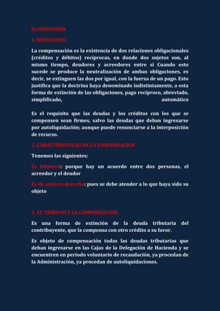 II CONTENIDO:

1. DEFINICION:

La compensación es la existencia de dos relaciones obligacionales
(créditos y débitos) recíprocas, en donde dos sujetos son, al
mismo tiempo, deudores y acreedores entre sí Cuando esto
sucede se produce la neutralización de ambas obligaciones, es
decir, se extinguen las dos por igual, con la fuerza de un pago. Esto
justifica que la doctrina haya denominado indistintamente, a esta
forma de extinción de las obligaciones, pago recíproco, abreviado,
simplificado,                                            automático

Es el requisito que las deudas y los créditos con los que se
compensen sean firmes, salvo las deudas que deban ingresarse
por autoliquidación; aunque puede renunciarse a la interposición
de recurso.

2. CARACTERISTICAS DE LA CONPENSACION

Tenemos las siguientes:

Es bilateral: porque hay un acuerdo entre dos personas, el
acreedor y el deudor

Es de estricto derecho: pues se debe atender a lo que haya sido su
objeto



3. EL TRIBUTO Y LA COMPENSACION:

Es una forma de extinción de la deuda tributaria del
contribuyente, que la compensa con otro crédito a su favor.

Es objeto de compensación todas las deudas tributarias que
deban ingresarse en las Cajas de la Delegación de Hacienda y se
encuentren en periodo voluntario de recaudación, ya procedan de
la Administración, ya procedan de autoliquidaciones.
 